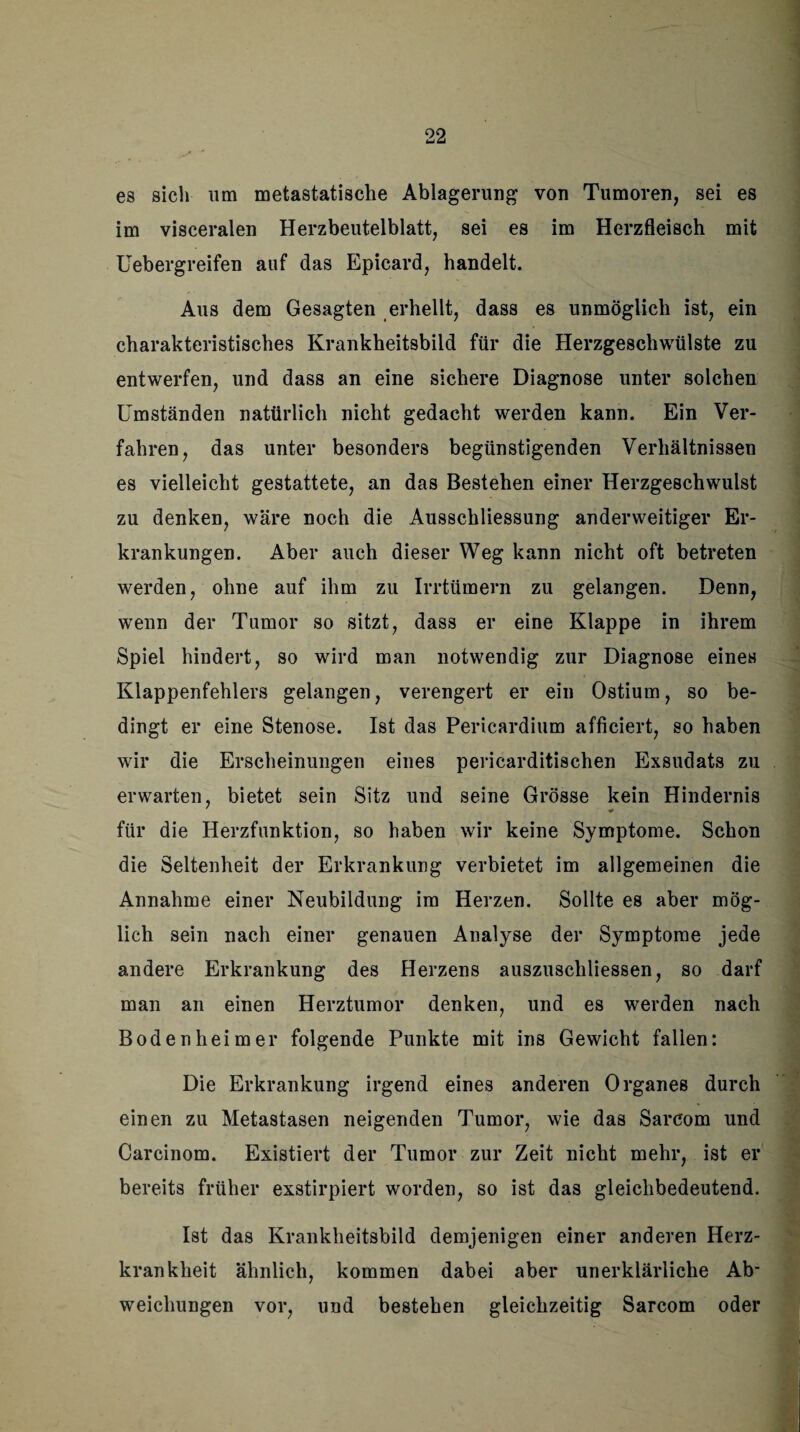 es sich um metastatische Ablagerung von Tumoren, sei es im visceralen Herzbeutelblatt, sei es im Herzfleisch mit Uebergreifen auf das Epicard, handelt. Aus dem Gesagten erhellt, dass es unmöglich ist, ein charakteristisches Krankheitsbild für die Herzgeschwülste zu entwerfen, und dass an eine sichere Diagnose unter solchen Umständen natürlich nicht gedacht werden kann. Ein Ver¬ fahren, das unter besonders begünstigenden Verhältnissen es vielleicht gestattete, an das Bestehen einer Herzgeschwulst zu denken, wäre noch die Ausschliessung anderweitiger Er¬ krankungen. Aber auch dieser Weg kann nicht oft betreten werden, ohne auf ihm zu Irrtümern zu gelangen. Denn, wenn der Tumor so sitzt, dass er eine Klappe in ihrem Spiel hindert, so wird man notwendig zur Diagnose eines Klappenfehlers gelangen, verengert er ein Ostium, so be¬ dingt er eine Stenose. Ist das Pericardium afficiert, so haben wir die Erscheinungen eines pericarditischen Exsudats zu erwarten, bietet sein Sitz und seine Grösse kein Hindernis für die Herzfunktion, so haben wir keine Symptome. Schon die Seltenheit der Erkrankung verbietet im allgemeinen die Annahme einer Neubildung im Herzen. Sollte es aber mög¬ lich sein nach einer genauen Analyse der Symptome jede andere Erkrankung des Herzens auszuschliessen, so darf man an einen Herztumor denken, und es werden nach Boden heim er folgende Punkte mit ins Gewicht fallen: Die Erkrankung irgend eines anderen Organes durch einen zu Metastasen neigenden Tumor, wie das Sarcom und Carcinom. Existiert der Tumor zur Zeit nicht mehr, ist er bereits früher exstirpiert worden, so ist das gleichbedeutend. Ist das Krankheitsbild demjenigen einer anderen Herz¬ krankheit ähnlich, kommen dabei aber unerklärliche Ab¬ weichungen vor, und bestehen gleichzeitig Sarcom oder