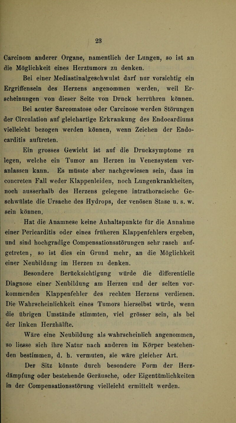 Carcinom anderer Organe, namentlich der Lungen, so ist an die Möglichkeit eines Herztumors zu denken. Bei einer Mediastinalgeschwulst darf nur vorsichtig ein Ergriffensein des Herzens angenommen werden, weil Er¬ scheinungen von dieser Seite von Druck herrühren können. Bei acuter Sarcomatose oder Carcinose werden Störungen der Circulation auf gleichartige Erkrankung des Endocardiums vielleicht bezogen werden können, wenn Zeichen der Endo- carditis auftreten. Ein grosses Gewicht ist auf die Drucksymptome zu legen, welche ein Tumor am Herzen im Venensystem ver¬ anlassen kann. Es müsste aber nachgewiesen sein, dass im concreten Fall weder Klappenleiden, noch Lungenkrankheiten, noch ausserhalb des Herzens gelegene intrathoracische Ge¬ schwülste die Ursache des Hydrops, der venösen Stase u. s. w. sein können. Hat die Anamnese keine Anhaltspunkte für die Annahme einer Pericarditis oder eines früheren Klappenfehlers ergeben, und sind hochgradige Compensationsstörungen sehr rasch auf¬ getreten, so ist dies ein Grund mehr, an die Möglichkeit einer Neubildung im Herzen zu denken. Besondere Berücksichtigung würde die differentielle Diagnose einer Neubildung am Herzen und der selten vor¬ kommenden Klappenfehler des rechten Herzens verdienen. Die Wahrscheinlichkeit eines Tumors hierselbst würde, wenn die übrigen Umstände stimmten, viel grösser sein, als bei der linken Herzhälfte. Wäre eine Neubildung als wahrscheinlich angenommen, so Hesse sich ihre Natur nach anderen im Körper bestehen¬ den bestimmen, d. h. vermuten, sie wäre gleicher Art. Der Sitz könnte durch besondere Form der Herz¬ dämpfung oder bestehende Geräusche, oder Eigentümlichkeiten in der Compensationsstörung vielleicht ermittelt werden.