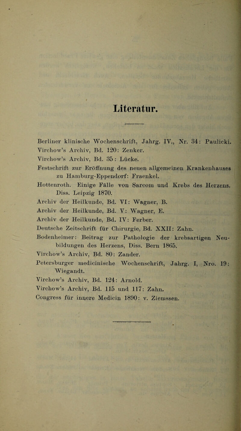 Literatur. Berliner klinische Wochenschrift, Jahrg. IV., Nr. 34: Panlicki. Virchow’s Archiv, Bd. 120: Zenker. Virchow’s Archiv, Bd. 35 : Lücke. Festschrift zur Eröffnung des neuen allgemeinen Krankenhauses zu Hamburg-Eppendorf: Fraenkel. Hottenroth. Einige Fälle von Sarcom und Krebs des Herzens. Diss. Leipzig 1870. Archiv der Heilkunde, Bd. VI: Wagner, B. Archiv der Heilkunde, Bd. V: Wagner, E. Archiv der Heilkunde, Bd. IV: Ferber. Deutsche Zeitschrift für Chirurgie, Bd. XXII: Zahn. Bodenheimer: Beitrag zur Pathologie der krebsartigen Neu¬ bildungen des Herzens, Diss. Bern 1865. Virchow’s Archiv, Bd. 80: Zander. Petersburger medicinische Wochenschrift, Jahrg. I, Nro. 19: Wiegandt. Virchow’s Archiv, Bd. 124: Arnold. Virchow’s Archiv, Bd. 115 und 117: Zahn. Congress für innere Medicin 1890: v. Ziemssen.