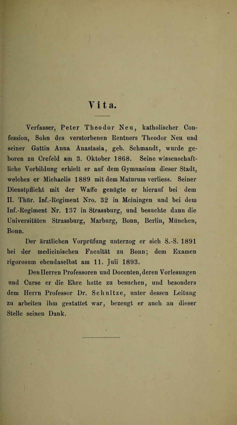 Vita. Verfasser, Peter Theodor Neu, katholischer Con- fessiou, Sohn des verstorbenen Rentners Theodor Neu und seiner Gattin Anna Anastasia, geh. Schmandt, wurde ge¬ boren zu Crefeid am 3. Oktober 1868. Seine wissenschaft¬ liche Vorbildung erhielt er auf dem Gymnasium dieser Stadt, welches er Michaelis 1889 mit dem Maturum verliess. Seiner Dienstpflicht mit der Waffe genügte er hierauf bei dem II. Thür. Inf.-Regiment Nro. 32 in Meiningen und bei dem Inf.-Regiment Nr. 137 in Strassburg, und besuchte dann die Universitäten Strassburg, Marburg, Bonn, Berlin, München, Bonn. Der ärztlichen Vorprüfung unterzog er sich S.-S. 1891 bei der medicinischen Facultät zu Bonn; dem Examen rigorosum ebendaselbst am 11. Juli 1893. Den Herren Professoren und Docenten, deren Vorlesungen und Curse er die Ehre hatte zu besuchen, und besonders dem Herrn Professor Dr. Schnitze, unter dessen Leitung zu arbeiten ihm gestattet war, bezeugt er auch an dieser Stelle seinen Dank.