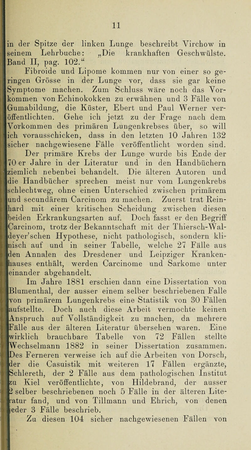 in der Spitze der linken Lunge beschreibt Virchow in seinem Lehrbuche: „Die krankhaften Geschwülste. Band II, pag. 102.u Fibroide und Lipome kommen nur von einer so ge¬ ringen Grösse in der Lunge vor, dass sie gar keine Symptome machen. Zum Schluss wäre noch das Vor¬ kommen von Echinokokken zu erwähnen und 3 Fälle von Gumabildung, die Küster, Ebert und Paul Werner ver¬ öffentlichten. Gehe ich jetzt zu der Frage nach dem Vorkommen des primären Lungenkrebses über, so will ich vorausschicken, dass in den letzten 10 Jahren 132 sicher nachgewiesene Fälle veröffentlicht worden sind. o Der primäre Krebs der Lunge wurde bis Ende der 70 er Jahre in der Literatur und in den Handbüchern ziemlich nebenbei behandelt. Die älteren Autoren und die Handbücher sprechen meist nur vom Lungenkrebs schlechtweg, ohne einen Unterschied zwischen primärem und secundärem Carcinom zu machen. Zuerst trat Rein¬ hard mit einer kritischen Scheidung zwischen diesen eiden Erkrankungsarten auf. Doch fasst er den Begriff Carcinom, trotz der Bekanntschaft mit der Thiersch-Wal- deyer’schen Hypothese, nicht pathologisch, sondern kli¬ nisch auf und in seiner Tabelle, welche 27 Fälle aus den Annalen des Dresdener und Leipziger Kranken¬ hauses enthält, werden Carcinome und Sarkome unter einander abgehandelt. Im Jahre 1881 erschien dann eine Dissertation von Blumenthal, der ausser einem selber beschriebenen Falle ■von primärem Lungenkrebs eine Statistik von 30 Fällen laufstellte. Doch auch diese Arbeit vermochte keinen «Anspruch auf Vollständigkeit zu machen, da mehrere ifFälle aus der älteren Literatur übersehen waren. Eine [wirklich brauchbare Tabelle von 72 Fällen stellte fWechselmann 1882 in seiner Dissertation zusammen. iDes Ferneren verweise ich auf die Arbeiten von Dorsch, ■der die Casuistik mit weiteren 17 Fällen ergänzte, fSchlereth, der 2 Fälle aus dem pathologischen Institut zu Kiel veröffentlichte, von Plildebrand, der ausser 2 selber beschriebenen noch 5 Fälle in der älteren Lite- Iratur fand, und von Tillmann und Ehrich, von denen ■jeder 3 Fälle beschrieb. Zu diesen 104 sicher nachgewiesenen Fällen von