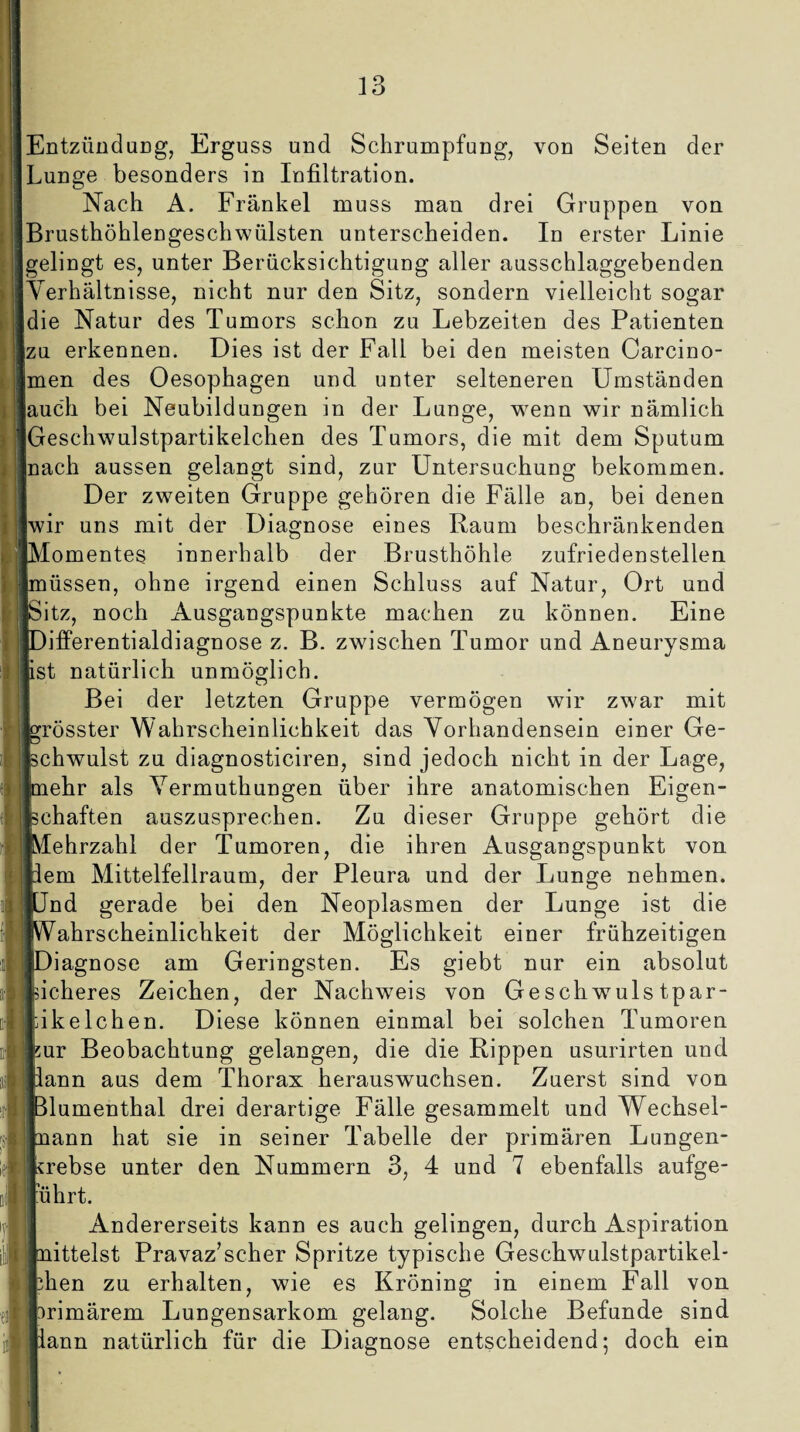 Entzündung, Erguss und Schrumpfung, von Seiten der Lunge besonders in Infiltration. Nach A. Frankel muss man drei Gruppen von Brusthöhlengeschwülsten unterscheiden. In erster Linie gelingt es, unter Berücksichtigung aller ausschlaggebenden Verhältnisse, nicht nur den Sitz, sondern vielleicht sogar die Natur des Tumors schon zu Lebzeiten des Patienten jzu erkennen. Dies ist der Fall bei den meisten Carcino- men des Oesophagen und unter selteneren Umständen auch bei Neubildungen in der Lunge, wenn wir nämlich Geschwulstpartikelchen des Tumors, die mit dem Sputum nach aussen gelangt sind, zur Untersuchung bekommen. Der zweiten Gruppe gehören die Fälle an, bei denen wir uns mit der Diagnose eines Raum beschränkenden pVIomentes innerhalb der Brusthöhle zufriedenstellen [müssen, ohne irgend einen Schluss auf Natur, Ort und [Sitz, noch Ausgangspunkte machen zu können. Eine [Differentialdiagnose z. B. zwischen Tumor und Aneurysma [ist natürlich unmöglich. Bei der letzten Gruppe vermögen wir zwar mit [grösster Wahrscheinlichkeit das Vorhandensein einer Ge¬ lschwulst zu diagnosticiren, sind jedoch nicht in der Lage, Inehr als Yermuthungen über ihre anatomischen Eigen¬ schaften auszusprechen. Zu dieser Gruppe gehört die ■Mehrzahl der Tumoren, die ihren Ausgangspunkt von tlem Mittelfellraum, der Pleura und der Lunge nehmen. »Und gerade bei den Neoplasmen der Lunge ist die «Wahrscheinlichkeit der Möglichkeit einer frühzeitigen »Diagnose am Geringsten. Es giebt nur ein absolut «sicheres Zeichen, der Nachweis von Geschwuls tpar- ■fikelchen. Diese können einmal bei solchen Tumoren kur Beobachtung gelangen, die die Rippen usurirten und liann aus dem Thorax herauswuchsen. Zuerst sind von Blumenthal drei derartige Fälle gesammelt und Wechsel- Inann hat sie in seiner Tabelle der primären Lungen¬ krebse unter den Nummern 3, 4 und 7 ebenfalls aufge- juhrt. Andererseits kann es auch gelingen, durch Aspiration Jmittelst Pravaz’scher Spritze typische Geschwulstpartikel' fchen zu erhalten, wie es Kröning in einem Fall von ■Primärem Lungensarkom gelang. Solche Befunde sind Jiann natürlich für die Diagnose entscheidend; doch ein