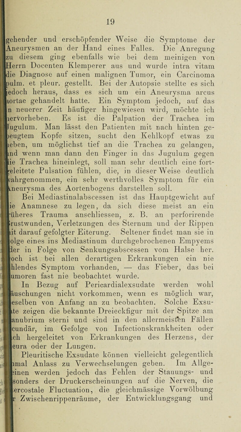 gehender und erschöpfender Weise die Symptome der Aneurysmen an der Hand eines Falles. Die Anregung zu diesem ging ebenfalls wie bei dem meinigen von Herrn Docenten Kleinperer aus und wurde intra vitam die Diagnose auf einen malignen Tumor, ein Carcinoma pulm. et pleur. gestellt. Bei der Autopsie stellte es sich jedoch heraus, dass es sich um ein Aneurysma arcus aortae gehandelt hatte. Ein Symptom jedoch, auf das n neuerer Zeit häufiger hingewiesen wird, möchte ich hervorheben. Es ist die Palpation der Trachea im pugulum. Man lässt den Patienten mit nach hinten ge¬ beugtem Kopfe sitzen, sucht den Kehlkopf etwas zu lieben, um möglichst tief an die Trachea zu gelangen, lind wenn man dann den Finger in das Jugulum gegen ftie Trachea hineinlegt, soll man sehr deutlich eine fort- releitete Pulsation fühlen, die, in dieser W7eise deutlich rahrgenommen, ein sehr werthvolles Symptom für ein Lneurysma des Aortenbogens darstellen soll. Bei Mediastinalabscessen ist das Hauptgewicht auf fie Anamnese zu legen, da sich diese meist an ein l’üheres Trauma anschliessen, z. B. an perforirende Irustwunden, Verletzungen des Sternum und der Rippen liit darauf gefolgter Eiterung. Seltener findet man sie in folge eines ins Mediastinum durchgebrochenen Empyems Iler in Folge von Senkungsabscessen vom Halse her. loch ist bei allen derartigen Erkrankungen ein nie Jhlencles Symptom vorhanden, — das Fieber, das bei lumoren fast nie beobachtet wurde. In Bezug auf Pericardialexsudate werden wohl jiiuschungen nicht Vorkommen, wenn es möglich war, leselben von Anfang an zu beobachten. Solche Exsu- Jlite zeigen die bekannte Dreieckfigur mit der Spitze am lanubrium sterni und sind in den allermeisfen Fällen Jcundär, im Gefolge von Infectionskrankheiten oder illch hergeleitet von Erkrankungen des Herzens, der 1 leura oder der Lungen. Pleuritische Exsudate können vielleicht gelegentlich I jimal Anlass zu Verwechselungen geben. Im Allge- ijfcinen werden jedoch das Fehlen der Stauungs- und »■sonders der Druckerscheinungen auf die Nerven, die ||ercostale Fluctuation, die gleichmässige Vorwölbung Zwischenrippenräume, der Entwicklungsgang und