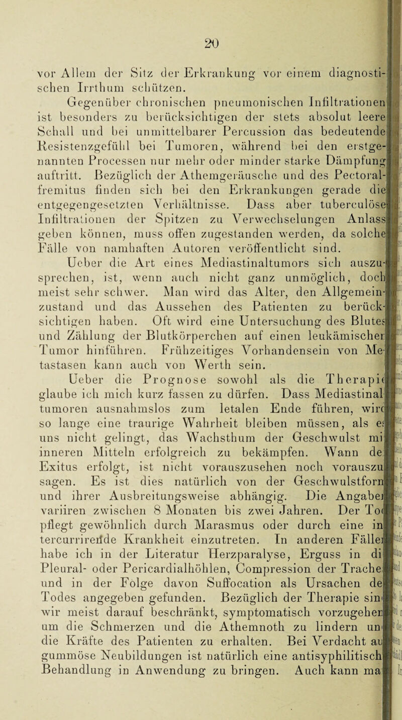 Silz der Erkrankung vor einem diacrnosti- vor Allem der sehen Irrthum schützen, Gegenüber chronischen pneumonischen Infiltrationen ist besonders zu berücksichtigen der stets absolut leere1 Schall und bei unmittelbarer Percussion das bedeutende Resistenzgefühl bei Tumoren, während bei den erstge¬ nannten Processen nur mehr oder minder starke Dämpfung^ auftritt. Bezüglich der Athemgeräusche und des Pectoral-j fremitus finden sich bei den Erkrankungen gerade diel entgegengesetzten Verhältnisse. Dass aber tuberculösei Infiltrationen der Spitzen zu Verwechselungen Anlass! geben können, muss offen zugestanden werden, da solch« Fälle von namhaften Autoren veröffentlicht sind. Ueber die Art eines Mediastinaltumors sich auszu-i sprechen, ist, wenn auch nicht ganz unmöglich, doch meist sehr schwer. Man wird das Alter, den Allgemein¬ zustand und das Aussehen des Patienten zu berück¬ sichtigen haben. Oft wird eine Untersuchung des Blutes! und Zählung der Blutkörperchen auf einen leukämischer Tumor hinführen. Frühzeitiges Vorhandensein von Me¬ tastasen kann auch von Werth sein. Ueber die Prognose sowohl als die Therapie! glaube ich mich kurz fassen zu dürfen. Dass Mediastinak tumoren ausnahmslos zum letalen Ende führen, wirej so lange eine traurige Wahrheit bleiben müssen, als ea uns nicht gelingt, das Wachsthum der Geschwulst mi inneren Mitteln erfolgreich zu bekämpfen. Wann de| Exitus erfolgt, ist nicht vorauszusehen noch vorauszul sagen. Es ist dies natürlich von der Geschwulstfor: und ihrer Ausbreitungsweise abhängig. Die Angabe] variiren zwischen 8 Monaten bis zwei Jahren. Der To< pflegt gewöhnlich durch Marasmus oder durch eine inj tercurrireilde Krankheit einzutreten. In anderen Fällei habe ich in der Literatur Herzparalyse, Erguss in dil Pleural- oder Pericardialhöhlen, Compression der Trachel und in der Folge davon Suffocation als Ursachen de^ Todes angegeben gefunden. Bezüglich der Therapie sim! wir meist darauf beschränkt, symptomatisch vorzugehei um die Schmerzen und die Athemnoth zu lindern um die Kräfte des Patienten zu erhalten. Bei Verdacht aus gummöse Neubildungen ist natürlich eine antisyphilitischj Behandlung in Anwendung zu bringen. Auch kann ma| M F Pi teil