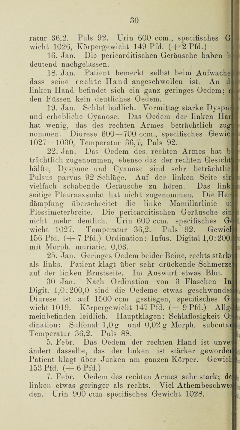 ratur 36,2. Puls 92. Urin 600 ccm., specifisches G wicht 1026, Körpergewicht 149 Pfd. (+2Pfd.) 16. Jan. Die pericarditischen Geräusche haben b deutend nachgelassen. 18. Jan. Patient bemerkt selbst beim Aufwache dass seine rechte Hand angeschwollen ist. An d linken Pfand befindet sich ein ganz geringes Oedem; i den Füssen kein deutliches Oedem. 19. Jan. Schlaf leidlich. Vormittag starke Dyspn« und erhebliche Cyanose. Das Oedem der linken Har hat wenig, das des rechten Armes beträchtlich zug nommen. Diurese 600—700 ccm., specifisches Gewic 1027 —1030, Temperatur 36,7-, Puls 92. 22. Jan. Das Oedem des. rechten Armes hat b trächtlich zugenommen, ebenso das der rechten Gesicht hälfte, Dyspnoe und Cyanose sind sehr beträchtlic Pulsus parvus 92 Schläge. Auf der linken Seite sic vielfach schabende Geräusche zu hören. Das link seitige Pleuraexsudat hat nicht zugenommen. Die Her dämpfung überschreitet die linke Mamillarlinie uj Plessimeterbreite. Die pericarditischen Geräusche siu nicht mehr deutlich. Urin 600 ccm. specifisches G< wicht 1027. Temperatur 36,2. Puls 92. Gewicl 156 Pfd. (-j- 7 Pfd.) Ordination: Infus. Digital 1,0:200; mit Morph, muriatic. 0,03. 25. Jan. Geringes Oedem beider Beine, rechts stärk« als links. Patient klagt über sehr drückende Schmerze auf der linken Brustseite. Im Auswurf etwas Blut. 30 Jan. Nach Ordination von 3 Flaschen In Digit. 1,0:200,0 sind die Oedeme etwas geschwunde] Diurese ist auf 1500 ccm gestiegen, specifisches G wicht 1019. Körpergewicht i.47 Pfd. (— 9 Pfd.) Allg' meinbefinden leidlich. Hauptklagen: Schlaflosigkeit 0 dination: Sulfonal 1,0g und 0,02 g Morph, subcutai Temperatur 36,2. Puls 88. 5. Febr. Das Oedem der rechten Hand ist unvei ändert dasselbe, das der linken ist stärker gewordei Patient klagt über Jucken am ganzen Körper. Gewicl 153 Pfd. (-1- 6 Pfd.) 7. Febr. Oedem des rechten Armes sehr stark; de linken etwas geringer als rechts. Viel Athembeschwei den. Urin 900 ccm specifisches Gewicht 1028. 19 I