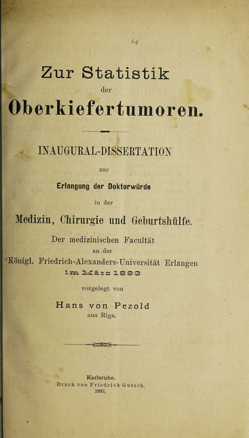 . Lf Zur Statistik r?- der Oberkiefertumoren. INAUGURAL-DISSERTATION zur Erlangung der Doktorwürde in der Medizin, Chirurgie und Geburtshülfe. Der medizinischen Facultät an der •Königl. Friedrich-Alexanders-Universität Erlangen ixn Ibvdlärz 1893 # vorgelegt von Hans von Pezold aus Riga. • •• • ••< Karlsruhe. Druck von Friedrich Griitsch. 1893.