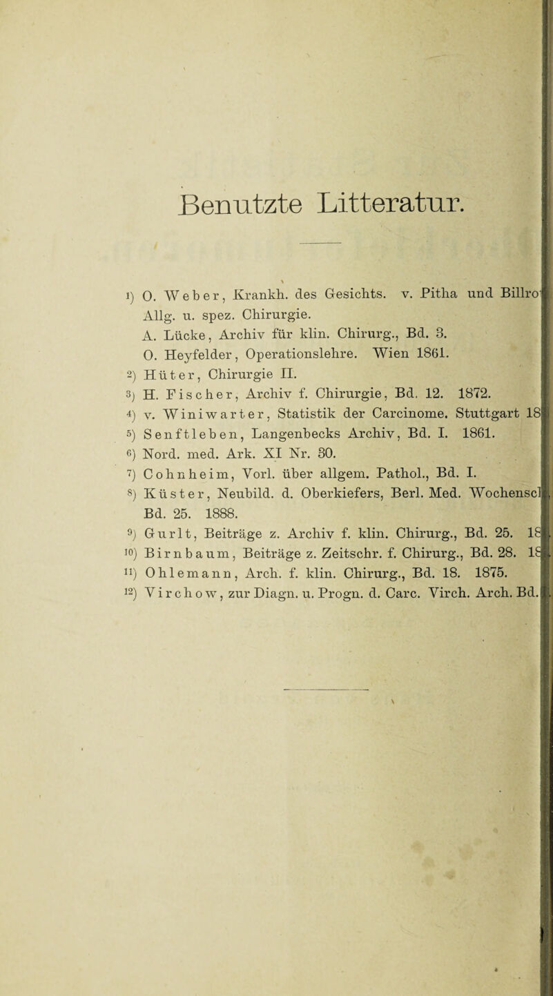 Benutzte Litteratur. ! 1) O. Weber, Krankh. des Gesichts, v. Pitha und Billroi Allg. u. spez. Chirurgie. A. Lücke, Archiv für klin. Chirurg., Bd. 3. 0. Heyfelder, Operationslehre. Wien 1861. 2) Hüter, Chirurgie II. 3) H. Fischer, Archiv f. Chirurgie, Bd. 12. 1872. 4) v. Winiwarter, Statistik der Carcinome. Stuttgart 18 5) Senftleben, Langenbecks Archiv, Bd. I. 1861. 6) Nord. med. Ark. XI Nr. 30. 7) Cohnheim, York über allgem. Pathol., Bd. I. 8) Küster, Neubild. d. Oberkiefers, Berl. Med. Wochenscl Bd. 25. 1888. 9) Gurlt, Beiträge z. Archiv f. klin. Chirurg., Bd. 25. 18 ]°) Birnbaum, Beiträge z. Zeitschr. f. Chirurg., Bd. 28. 18 n) 0hiemann, Arch. f. klin. Chirurg., Bd. 18. 1875. 12) Virchow, zur Diagn. u. Progn. d. Care. Virch. Arch. Bd