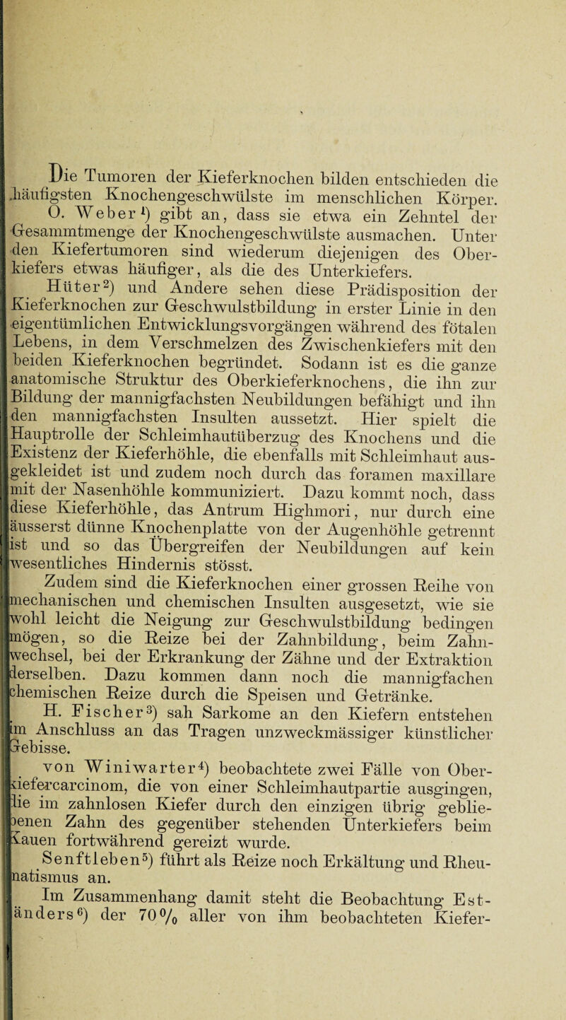 Die Tumoren der Kieferknochen bilden entschieden die .häufigsten Knochengeschwülste im menschlichen Körper. O. Weber1) gibt an, dass sie etwa ein Zehntel der Gesammtmenge der Knochengeschwülste ausmachen. Unter den Kiefertumoren sind wiederum diejenigen des Ober¬ kiefers etwas häufiger, als die des Unterkiefers. Hüter2) und Andere sehen diese Prädisposition der Kieferknochen zur Geschwulstbildung in erster Linie in den eigentümlichen EntwicklungsVorgängen während des fötalen Lebens, in dem Verschmelzen des Zwischenkiefers mit den beiden Kieferknochen begründet. Sodann ist es die ganze anatomische Struktur des Oberkieferknochens, die ihn zur I Bildung der mannigfachsten Neubildungen befähigt und ihn den mannigfachsten Insulten aussetzt. Hier spielt die j Hauptrolle der Schleimhautüberzug des Knochens und die Existenz der Kieferhöhle, die ebenfalls mit Schleimhaut aus- Igekleidet ist und zudem noch durch das foramen maxillare | Imit der Nasenhöhle kommuniziert. Dazu kommt noch, dass j jdiese Kieferhöhle, das Antrum Highmori, nur durch eine I äusserst dünne Knochenplatte von der Augenhöhle getrennt ist und so das Übergreifen der Neubildungen auf kein j wesentliches Hindernis stösst. Zudem sind die Kieferknochen einer grossen Reihe von | mechanischen und chemischen Insulten ausgesetzt, wie sie | jwohl leicht die Neigung zur Geschwulstbildung bedingen |mögen, so die Reize bei der Zahnbildung, beim Zahn- 1 Wechsel, bei der Erkrankung der Zähne und der Extraktion i derselben. Dazu kommen dann noch die mannigfachen | chemischen Reize durch die Speisen und Getränke. H. Fischer3) sah Sarkome an den Kiefern entstehen I im Anschluss an das Tragen unzweckmässiger künstlicher II orebisse. von Winiwarter4) beobachtete zwei Fälle von Ober- Liefercarcinom, die von einer Schleimhautpartie ausgingen, | Be im zahnlosen Kiefer durch den einzigen übrig geblie- penen Zahn des gegenüber stehenden Unterkiefers beim Hauen fortwährend gereizt wurde. Senftleben5) führt als Reize noch Erkältung und Rheu¬ matismus an. j Im Zusammenhang damit steht die Beobachtung ESt¬ änders3) der 70 % aller von ihm beobachteten Kiefer- IKp; m: