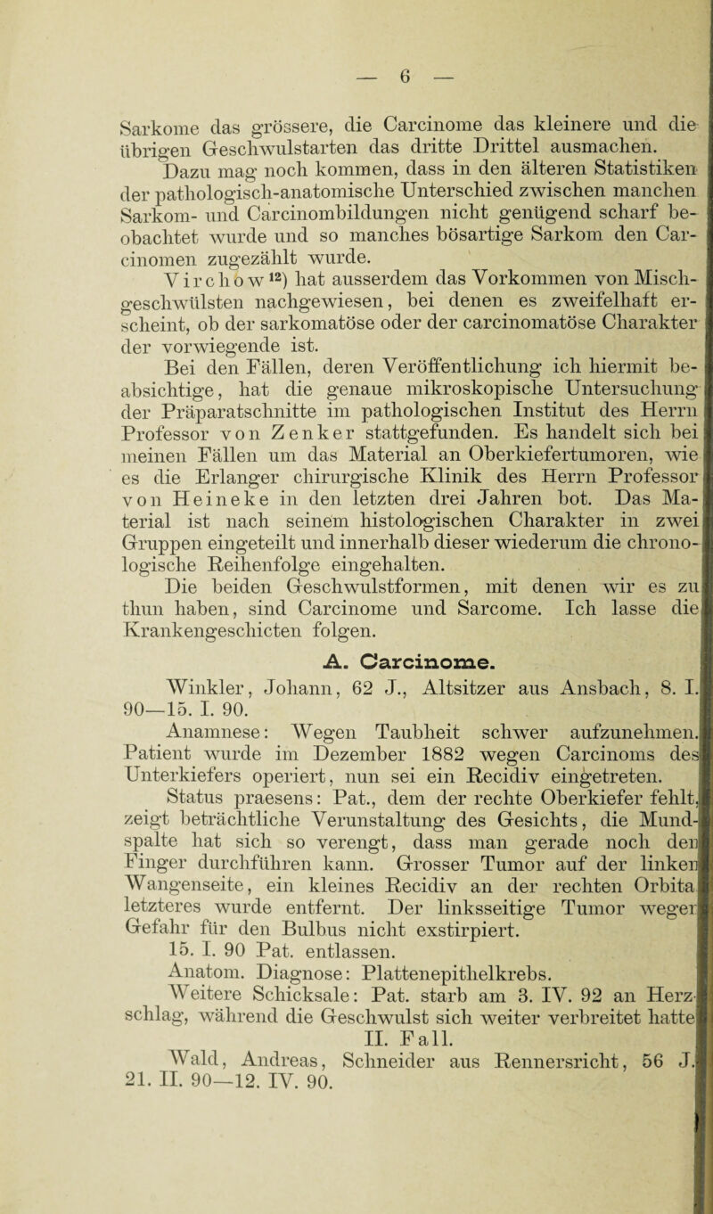 Sarkome das grössere, die Carcinome das kleinere und die übrigen Gescliwulstarten das dritte Drittel ausmaclien. Dazu mag nocb kommen, dass in den älteren Statistiken der pathologisch-anatomische Unterschied zwischen manchen Sarkom- und Carcinombildungen nicht genügend scharf be¬ obachtet wurde und so manches bösartige Sarkom den Car- cinomen zugezählt wurde. Virchö w12) hat ausserdem das Vorkommen von Misch¬ geschwülsten nachgewiesen, bei denen es zweifelhaft er¬ scheint, ob der sarkomatöse oder der carcinomatöse Charakter der vorwiegende ist. Bei den Fällen, deren Veröffentlichung ich hiermit be¬ absichtige, hat die genaue mikroskopische Untersuchung der Präparatschnitte im pathologischen Institut des Herrn Professor von Zenker stattgefunden. Es handelt sich bei meinen Fällen um das Material an Oberkiefertumoren, wie es die Erlanger chirurgische Klinik des Herrn Professor von Heineke in den letzten drei Jahren bot. Das Ma¬ terial ist nach seinem histologischen Charakter in zwei Gruppen eingeteilt und innerhalb dieser wiederum die chrono¬ logische Reihenfolge eingehalten. Die beiden Geschwulstformen, mit denen wir es zu) thun haben, sind Carcinome und Sarcome. Ich lasse die Krankengeschicten folgen. A. Carcinome. Winkler, Johann, 62 J., Altsitzer aus Ansbach, 8. I.| 90—15. I. 90. Anamnese: Wegen Taubheit schwer aufzunehmen, j Patient wurde im Dezember 1882 wegen Carcinoms des*] Unterkiefers operiert, nun sei ein Recidiv eingetreten. Status praesens: Pat., dem der rechte Oberkiefer fehlt,j zeigt beträchtliche Verunstaltung des Gesichts, die Mund¬ spalte hat sich so verengt, dass man gerade noch denl Finger durchführen kann. Grosser Tumor auf der linker) Wangenseite, ein kleines Recidiv an der rechten Orbita! letzteres wurde entfernt. Der linksseitige Tumor wegen Gefahr für den Bulbus nicht exstirpiert. 15. I. 90 Pat. entlassen. Anatom. Diagnose: Plattenepithelkrebs. Weitere Schicksale: Pat. starb am 3. IV. 92 an Herz-I schlag, während die Geschwulst sich weiter verbreitet hatte] II. Fall. Wald, Andreas, Schneider aus Rennersricht, 56 J.j 21. II. 90—12. IV. 90.