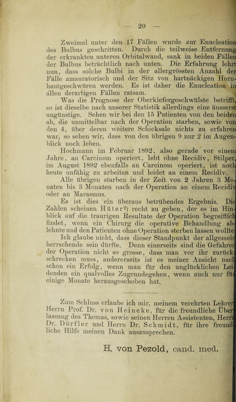 Zweimal unter den 17 Fällen wurde zur Enucleation des Bulbus geschritten. Durch die teilweise Entfernung der erkrankten unteren Orbitalwand, sank in beiden Fällen der Bulbus beträchtlich nach unten. Die Erfahrung lehrt nun, dass solche Bulbi in der allergrössten Anzahl der Fälle amauratorisch und der Sitz von hartnäckigen Horn- hautgeschwüren werden. Es ist daher die Enucleation in allen derartigen Fällen ratsam. Was die Prognose der Oberkiefergeschwülste betrifft, so ist dieselbe nach unserer Statistik allerdings eine äusserst ungünstige. Sehen wir bei den 15 Patienten von den beiden ab, die unmittelbar nach der Operation starben, sowie von den 4, über deren weitere Schicksale nichts zu erfahren war, so sehen wir, dass von den übrigen 9 nur 2 im Augen¬ blick noch leben. Hochmann im Februar 1892, also gerade vor einem Jahre, an Carcinom operiert, lebt ohne Recidiv, Stilper, im August 1892 ebenfalls an Carcinom operiert, ist noch heute unfähig zu arbeiten und leidet an einem Recidiv. Alle übrigen starben in der Zeit von 2 Jahren 3 Mo¬ naten bis 3 Monaten nach der Operation an einem Recidfv oder an Marasmus. Es ist dies ein überaus betrübendes Ergebnis. Die Zahlen scheinen Hüter2) recht zu geben, der es im Hin¬ blick auf die traurigen Resultate der Operation begreiflicl findet, wenn ein Chirurg die operative Behandlung ab¬ lehnte und den Patienten ohne Operation sterben lassen wollte Ich glaube nicht, dass dieser Standpunkt der allgemeii herrschende sein dürfte. Denn einerseits sind die Gefahrei der Operation nicht so grosse, dass man vor ihr zurück schrecken muss, andererseits ist es meiner Ansicht nacl schon ein Erfolg, wenn man für den unglücklichen Lei denden ein qualvolles Zugrundegehen, wenn auch nur fii einige Monate herausgeschoben hat. Zum Schluss erlaube ich mir, meinem verehrten Lehrer Herrn Prof. Dr. von Heineke, für die freundliche Über lassung des Themas, sowie seinen Herren Assistenten, Hern Dr. Dörfler und Herrn Dr. Schmidt, für ihre freund liehe Hilfe meinen Dank auszusprechen. H. von Pezold, cand. med.
