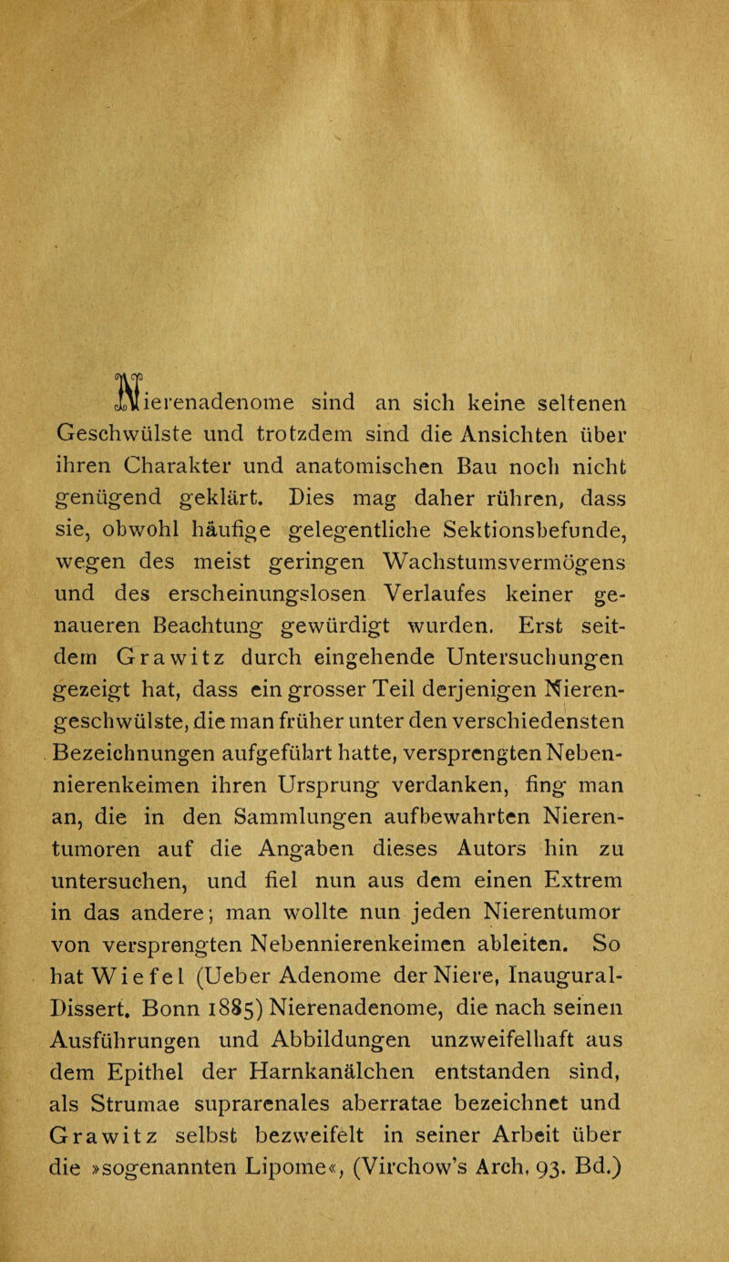 cUlierenadenome sind an sich keine seltenen Geschwülste und trotzdem sind die Ansichten über ihren Charakter und anatomischen Bau noch nicht genügend geklärt. Dies mag daher rühren, dass sie, obwohl häufige gelegentliche Sektionsbefunde, wegen des meist geringen Wachstumsvermögens und des erscheinungslosen Verlaufes keiner ge¬ naueren Beachtung gewürdigt wurden. Erst seit¬ dem Grawitz durch eingehende Untersuchungen gezeigt hat, dass ein grosser Teil derjenigen Nieren¬ geschwülste, die man früher unter den verschiedensten Bezeichnungen aufgeführt hatte, versprengten Neben¬ nierenkeimen ihren Ursprung verdanken, fing man an, die in den Sammlungen aufbewahrten Nieren¬ tumoren auf die Angaben dieses Autors hin zu untersuchen, und fiel nun aus dem einen Extrem in das andere; man wollte nun jeden Nierentumor von versprengten Nebennierenkeimen ableiten. So hat Wie fei (Ueber Adenome der Niere, lnaugural- Dissert. Bonn 1885) Nierenadenome, die nach seinen Ausführungen und Abbildungen unzweifelhaft aus dem Epithel der Harnkanälchen entstanden sind, als Strumae suprarenales aberratae bezeichnet und Grawitz selbst bezweifelt in seiner Arbeit über die »sogenannten Lipome«, (Virchow’s Arch, 93. Bd.)