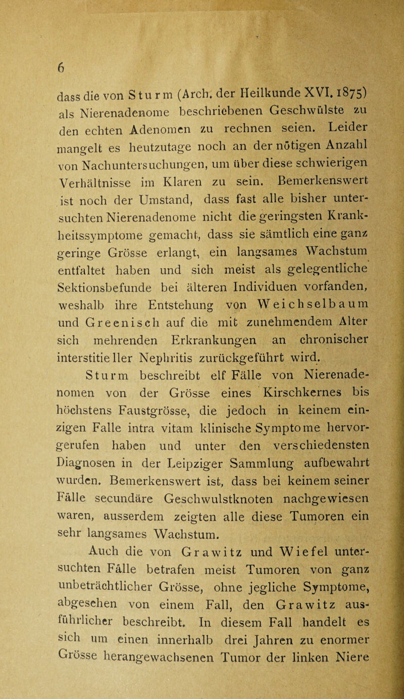 dass die von Sturm (Arch. der Heilkunde XVI. 1875) als Nierenadenome beschriebenen Geschwülste zu den echten Adenomen zu rechnen seien. Leider mangelt es heutzutage noch an der nötigen Anzahl von Nachuntersuchungen, um über diese schwierigen Verhältnisse im Klaren zu sein. Bemerkenswert ist noch der Umstand, dass fast alle bisher unter¬ suchten Nierenadenome nicht die geringsten Krank¬ heitssymptome gemacht, dass sie sämtlich eine ganz geringe Grösse erlangt, ein langsames Wachstum entfaltet haben und sich meist als gelegentliche Sektionsbefunde bei älteren Individuen vorfanden, weshalb ihre Entstehung von Weichselbaum und Greenisch auf die mit zunehmendem Alter sich mehrenden Erkrankungen an chronischer interstitieller Nephritis zurückgeführt wird. Sturm beschreibt elf Fälle von Nierenade¬ nomen von der Grösse eines Kirschkernes bis höchstens Faustgrösse, die jedoch in keinem ein¬ zigen Falle intra vitam klinische Symptome hervor¬ gerufen haben und unter den verschiedensten Diagnosen in der Leipziger Sammlung aufbewahrt wurden. Bemerkenswert ist, dass bei keinem seiner Fälle secundäre Geschwulstknoten nachgewiesen waren, ausserdem zeigten alle diese Tumoren ein sehr langsames Wachstum. Auch die von Grawitz und Wiefel unter¬ suchten Fälle betrafen meist Tumoren von ganz unbeträchtlicher Grösse, ohne jegliche Symptome, abgesehen von einem Fall, den Grawitz aus^ führlicher beschreibt. In diesem Fall handelt es sich um einen innerhalb drei Jahren zu enormer Grösse herangewachsenen Tumor der linken Niere