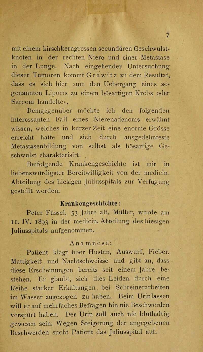 mit einem kirschkerngrossen secundären Geschwulst¬ knoten in der rechten Niere und einer Metastase in der Lunge. Nach eingehender Untersuchung dieser Tumoren kommt Grawitz zu dem Resultat, dass es sich hier »um den Uebergang eines so¬ genannten Lipoms zu einem bösartigen Krebs oder Sarcom handelten Demgegenüber möchte ich den. folgenden interessanten Fall eines Nierenadenoms erwähnt wissen, welches in kurzer Zeit eine enorme Grösse erreicht hatte und sich durch ausgedehnteste Metastasenbildung von selbst als bösartige Ge¬ schwulst charakterisirt, Beifolgende Krankengeschichte ist mir in liebenswürdigster Bereitwilligkeit von der medicin. Abteilung des hiesigen Juliusspitals zur Verfügung gestellt worden. Krank engescliiclito: Peter Füssel, 53 Jahre alt, Müller, wurde am II. IV. 1893 in der medicin. Abteilung des hiesigen Juliusspitals aufgenommen. Anamnese: Patient klagt über Husten, Auswurf, Fieber, Mattigkeit und Nachtschweisse und gibt an, dass diese Erscheinungen bereits seit einem Jahre be¬ stehen. Er glaubt, sich dies Leiden durch eine Reihe starker Erkältungen bei Schreinerarbeiten im Wasser zugezogen zu haben. Beim Urinlassen will er auf mehrfaches Befragen hin nie Beschwerden verspürt haben. Der Urin soll auch nie bluthaltig gewesen sein. Wegen Steigerung der angegebenen Beschwerden sucht Patient das Juliusspital auf.