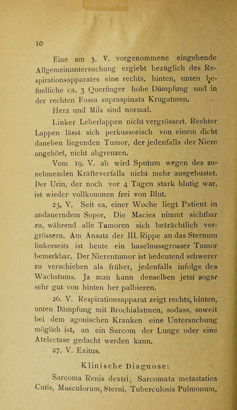 IO Eine am 3. V. vorgenommene eingehende Allgemeinuntersuchung ergiebt bezüglich des Re¬ spirationsapparates eine rechts, hinten, unten be¬ findliche ca. 3 Querfinger hohe Dämpfung und in der rechten Fossa supraspinata Krugatmen. Herz und Milz sind normal. Linker Leberlappen nicht vergrössert. Rechter Lappen lässt sich perkussorisch von einem dicht daneben liegenden Tumor, der jedenfalls der Niere angehört, nicht abgrenzen. Vom 19. V. ab wird Sputum wegen des zu¬ nehmenden Kräfteverfalls nicht mehr ausgehustet. Der Urin, der noch vor 4 Tagen stark blutig war, ist wieder vollkommen frei von Blut. 23. V. Seit ca. einer Woche liegt Patient in andauerndem Sopor. Die Macies nimmt sichtbar zu, während alle Tumoren sich beträchtlich ver- grössern. Am Ansatz der III. Rippe an das Sternum linkerseits ist heute ein haselnussgrosser Tumor bemerkbar. Der Nierentumor ist bedeutend schwerer zu verschieben als früher, jedenfalls infolge des Wachstums, Ja man kann denselben jetzt sogar sehr gut von hinten her palbieren. 26. V. Respirationsapparat zeigt rechts, hinten, unten Dämpfung mit Brochialatmen, sodass, soweit bei dem agonischen Kranken eine Untersuchung möglich ist, an ein Sarcom der Lunge oder eine Atelectase gedacht werden kann. 27. V. Exitus. * Klinische Diagnose: Sarcoma Renis dextri- Sarcomata metastatica Cutis, Musculorum, Sterni. Tuberculosis Pulmonum,
