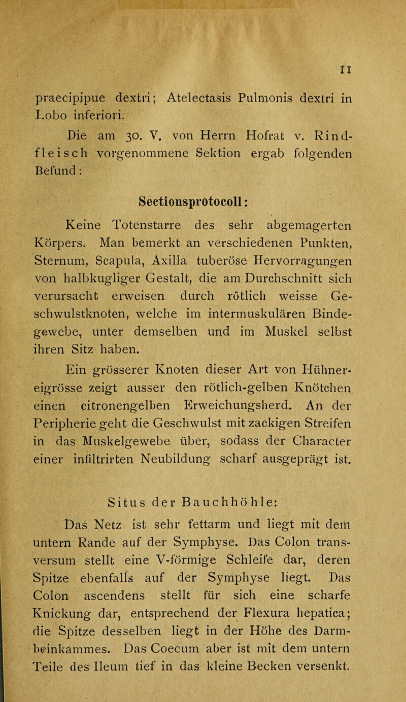 praecipipue dextri; Atelectasis Palmonis dextri in Lobo inferiori. Die am 30. V, von Herrn Hofrat v. Rind¬ fleisch vorgenommene Sektion ergab folgenden Befund: Sectionsprotocoll: Keine Totenstarre des sehr abgemagerten Körpers. Man bemerkt an verschiedenen Punkten, Sternum, Scapula, Axilla tuberöse Hervorragungen von halbkugliger Gestalt, die am Durchschnitt sich verursacht erweisen durch rötlich weisse Ge¬ schwulstknoten, welche im intermuskulären Binde¬ gewebe, unter demselben und im Muskel selbst ihren Sitz haben. Ein grösserer Knoten dieser Art von Hühner¬ eigrösse zeigt ausser den rötlich-gelben Knötchen einen citronengelben Erweichungsherd. An der Peripherie geht die Geschwulst mit zackigen Streifen in das Muskelgewebe über, sodass der Character einer infiltrirten Neubildung scharf ausgeprägt ist. Situs der Bauchhöhle: Das Netz ist sehr fettarm und liegt mit dem untern Rande auf der Symphyse. Das Colon trans- versum stellt eine V-förmige Schleife dar, deren Spitze ebenfalls auf der Symphyse liegt. Das Colon ascendens stellt für sich eine scharfe Knickung dar, entsprechend der Flexura hepatica; die Spitze desselben liegt in der Höhe des Darm¬ beinkammes. Das Coecum aber ist mit dem untern Teile des Ileum tief in das kleine Becken versenkt.