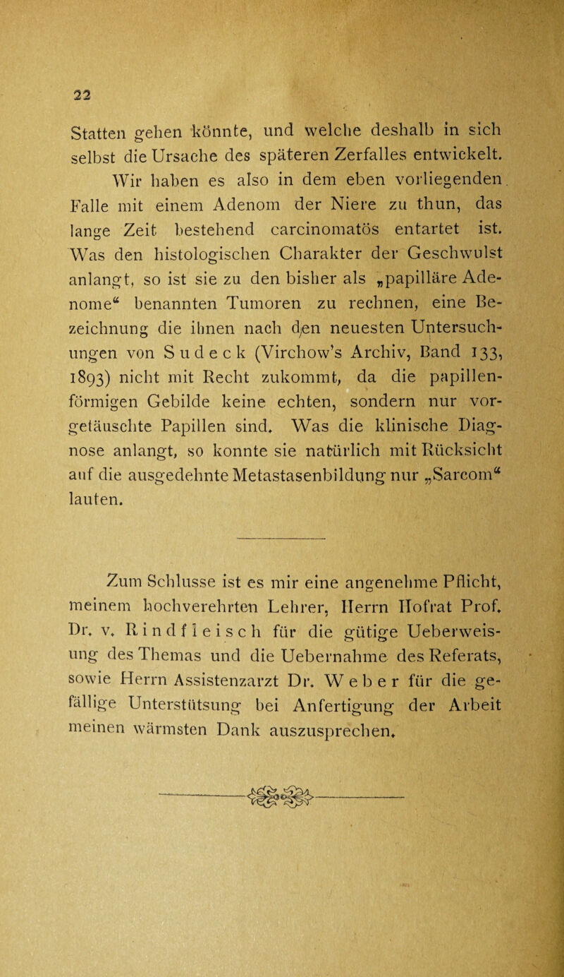 Statten gehen könnte, und welche deshalb in sich selbst die Ursache des späteren Zerfalles entwickelt. Wir haben es also in dem eben vorliegenden. Falle mit einem Adenom der Niere zu thun, das lange Zeit bestehend carcinomatos entartet ist. Was den histologischen Charakter der Geschwulst anlangt, so ist sie zu den bisher als „papilläre Ade¬ nome“ benannten Tumoren zu rechnen, eine Be¬ zeichnung die ihnen nach d;en neuesten Untersuch¬ ungen von S u d e c k (Virchow’s Archiv, Band 133, 1893) nicht mit Recht zukommt, da die papillen¬ förmigen Gebilde keine echten, sondern nur vor¬ getäuschte Papillen sind. Was die klinische Diag¬ nose anlangt, so konnte sie natürlich mit Rücksicht auf die ausgedehnte Metastasenbildung nur „Sarcom“ lauten. Zum Schlüsse ist es mir eine angenehme Pflicht, meinem hochverehrten Lehrer, Herrn Ilofrat Prof. Dr. v. Rindfleisch für die gütige Ueberweis- ung des Themas und die Uebernahme des Referats, sowie Herrn Assistenzarzt Dr. Weber für die ge¬ fällige Unterstiitsung bei Anfertigung der Arbeit o c*> o meinen wärmsten Dank auszusprechen.