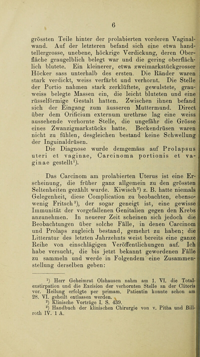 grössten Teile hinter der prolabierten vorderen Vaginal¬ wand. Auf der letzteren befand sich eine etwa hand¬ tellergrosse, unebene, höckrige Verdickung, deren Ober¬ fläche graugelblich belegt war und die gering oberfläch¬ lich blutete. Ein kleinerer, etwa zweimarkstückgrosser Höcker sass unterhalb des ersten. Die Ränder waren stark verdickt, weiss verfärbt und verhornt. Die Stelle der Portio nahmen stark zerklüftete, gewulstete, grau- weiss belegte Massen ein, die leicht bluteten und eine rüsselförmige Gestalt hatten. Zwischen ihnen befand sich der Eingang zum äusseren Muttermund. Direct über dem Orificium externum urethrae lag eine weiss aussehende verhornte Stelle, die ungefähr die Grösse eines Zwanzigmarkstücks hatte. Beckendrüsen waren nicht zu fühlen, desgleichen bestand keine Schwellung der Inguinaldrüsen. Die Diagnose wurde demgemäss auf Prolapsus uteri et vaginae, Carcinoma portionis et va- ginae gestellt1). Das Carcinom am prolabierten Uterus ist eine Er- scheinung, die früher ganz allgemein zu den grössten Seltenheiten gezählt wurde. Kiwisch2) z. B. hatte niemals Gelegenheit, diese Complication zu beobachten, ebenso¬ wenig Fritsch3), der sogar geneigt ist, eine gewisse Immunität der vorgefallenen Genitalien gegen den Krebs anzunehmen. In neuerer Zeit scheinen sich jedoch die Beobachtungen über solche Fälle, in denen Carcinom und Prolaps zugleich bestand, gemehrt zu haben; die Litteratur des letzten Jahrzehnts weist bereits eine ganze Reihe von einschlägigen Veröffentlichungen auf. Ich habe versucht, die bis jetzt bekannt gewordenen Fälle zu sammeln und werde in Folgendem eine Zusammen¬ stellung derselben geben: *) Herr Geheimrat Olshausen nahm am 1. VI. die Total¬ exstirpation und die Excision der verhornten Stelle an der Clitoris vor. Heilung erfolgte per primam. Patientin konnte schon am 28. YI. geheilt entlassen werden. 2) Klinische Yorträge I. S. 439. 3) Handbuch der klinischen Chirurgie von v. Pitha und Bill- roth IV. 1 A.