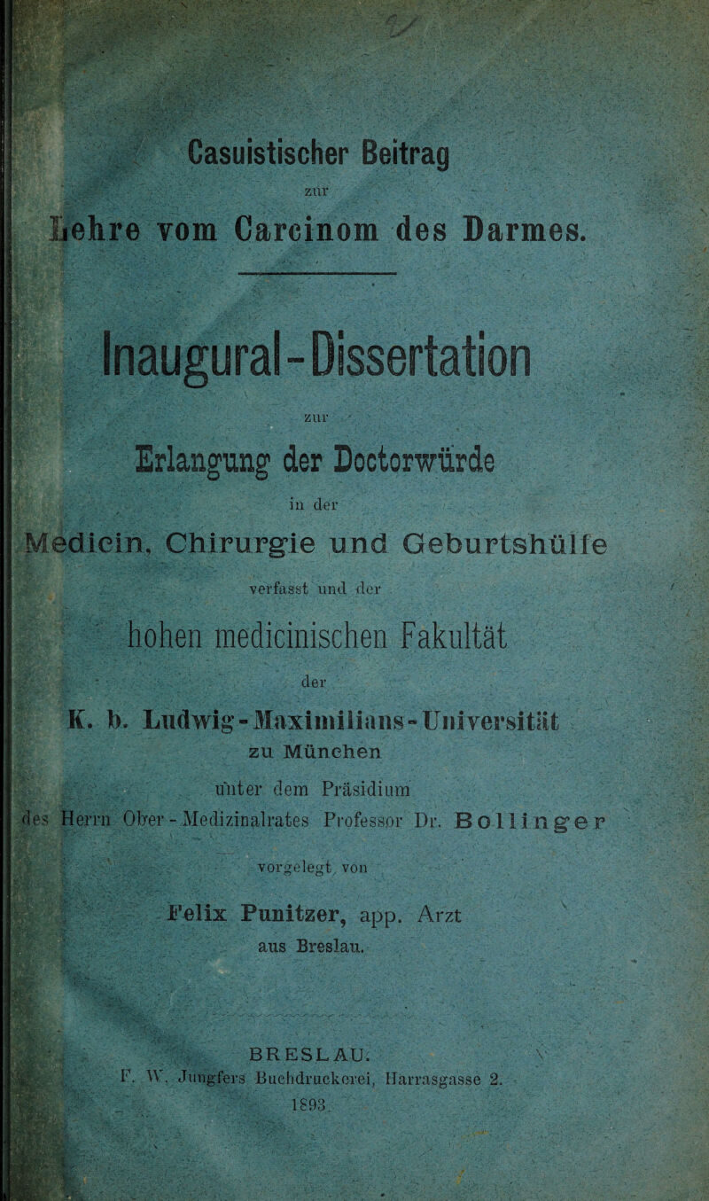 . —> r '■ ■ ' ••-.yj • ■ - i ■'■ .■ wkf ■V^f;v Casuistischer Beitrag zur Lehre vom Careinom des Darmes. Inaugural- Dissertation zur Erlangung der Doctorwürde in der Medicin, Chirurgie und Geburtshülfe verfasst und der hohen mechanischen Fakultät iS der K. b. Ludwig -Maximilians-Universität zu München unter dem Präsidium des Herrn Ober - Medizinalrates Professor Di\ JB 011 inger vorgelegt, von mm iSc Felix Punitzer, app. Arzt aus Breslau. m BRESLAU. V F. W. Jungfers Buehdruckerei, Harrasgasse 2. 1893.