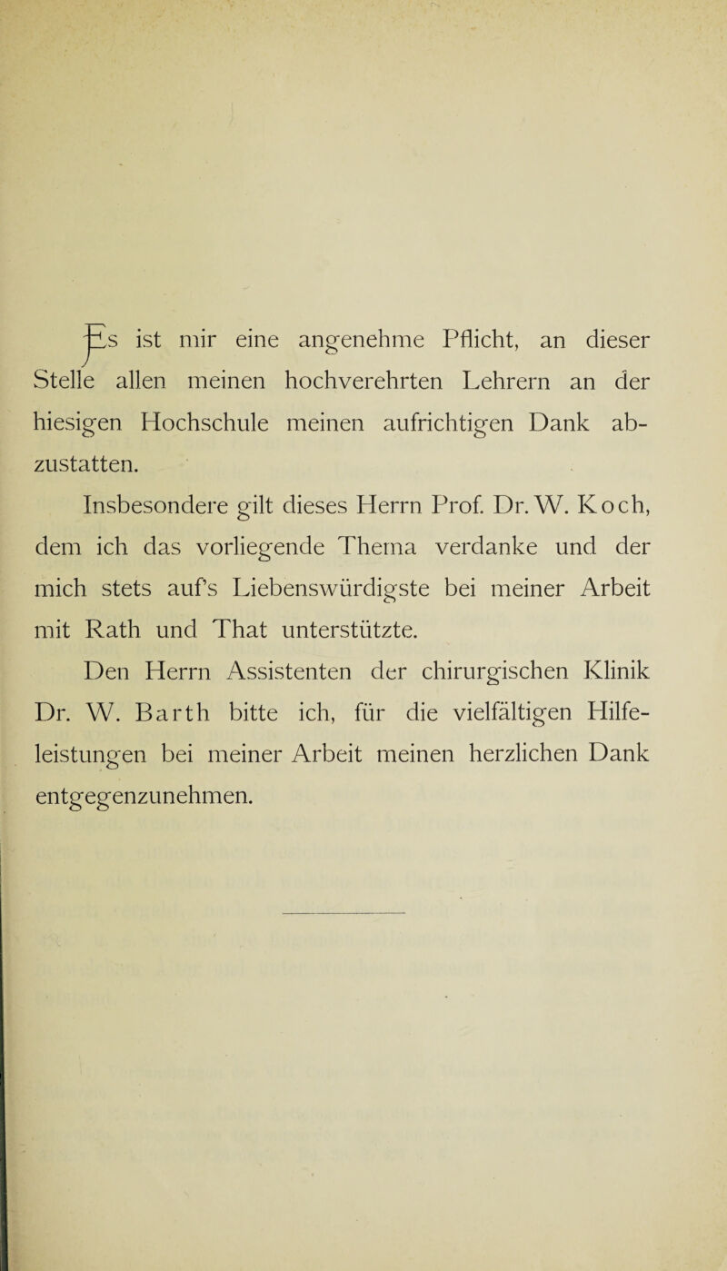 jLs ist mir eine angenehme Pflicht, an dieser Stelle allen meinen hochverehrten Lehrern an der hiesigen Hochschule meinen aufrichtigen Dank ab¬ zustatten. Insbesondere gilt dieses Herrn Prof. Dr. W. Koch, dem ich das vorliegende Thema verdanke und der mich stets aufs Liebenswürdigste bei meiner Arbeit mit Rath und That unterstützte. Den Herrn Assistenten der chirurgischen Klinik Dr. W. Barth bitte ich, für die vielfältigen Hilfe¬ leistungen bei meiner Arbeit meinen herzlichen Dank entgegenzunehmen.