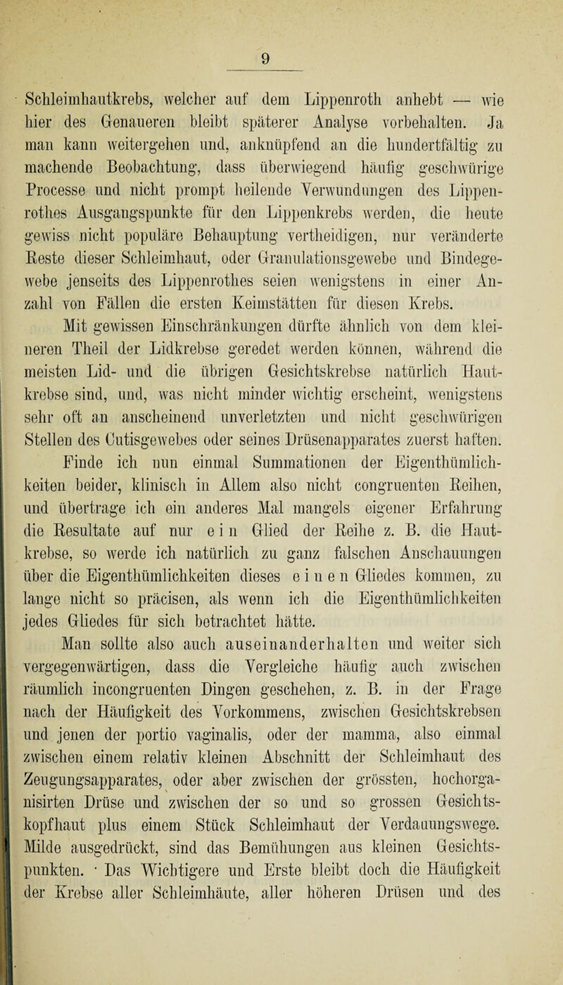 Schleimhautkrebs, welcher auf dem Lippenroth anhebt — wie hier des Genaueren bleibt späterer Analyse Vorbehalten. Ja man kann weitergehen und, an knüpfend an die hundertfältig zu machende Beobachtung, dass überwiegend häufig geschwürige Processe und nicht prompt heilende Verwundungen des Lippen- rothes Ausgangspunkte für den Lippenkrebs werden, die heute gewiss nicht populäre Behauptung vertheidigen, nur veränderte Beste dieser Schleimhaut, oder Granulationsgewebe und Bindege¬ webe jenseits des Lippenroth.es seien wenigstens in einer An¬ zahl von Fällen die ersten Keimstätten für diesen Krebs. Mit gewissen Einschränkungen dürfte ähnlich von dem klei¬ neren Theil der Lidkrebse geredet werden können, während die meisten Lid- und die übrigen Gesichtskrebse natürlich Haut¬ krebse sind, und, was nicht minder wichtig erscheint, wenigstens sehr oft au anscheinend unverletzten und nicht geschwürigen Stellen des Cutisgewebes oder seines Drüsenapparates zuerst haften. Finde ich nun einmal Summationen der Eigenthümlich- keiten beider, klinisch in Allem also nicht congruenten Beihen, und übertrage ich ein anderes Mal mangels eigener Erfahrung die Besultate auf nur e i n Glied der Beihe z. B. die Haut¬ krebse, so werde ich natürlich zu ganz falschen Anschauungen über die Eigenthümlichkeiten dieses einen Gliedes kommen, zu lange nicht so präcisen, als wenn ich die Eigenthümlichkeiten jedes Gliedes für sich betrachtet hätte. Man sollte also auch aus einander halten und weiter sich 1 vergegenwärtigen, dass die Vergleiche häufig auch zwischen I räumlich incongruenten Dingen geschehen, z. B. in der Frage nach der Häufigkeit des Vorkommens, zwischen Gesichtskrebsen I und jenen der portio vaginalis, oder der mamma, also einmal zwischen einem relativ kleinen Abschnitt der Schleimhaut des B Zeugungsapparates, oder aber zwischen der grössten, hochorga- t nisirten Drüse und zwischen der so und so grossen Gesichts- I kopfhaut plus einem Stück Schleimhaut der Verdauungswege. 1 Milde ausgedrückt, sind das Bemühungen aus kleinen Gesichts- || punkten. ■ Das Wichtigere und Erste bleibt doch die Häufigkeit | der Krebse aller Schleimhäute, aller höheren Drüsen und des