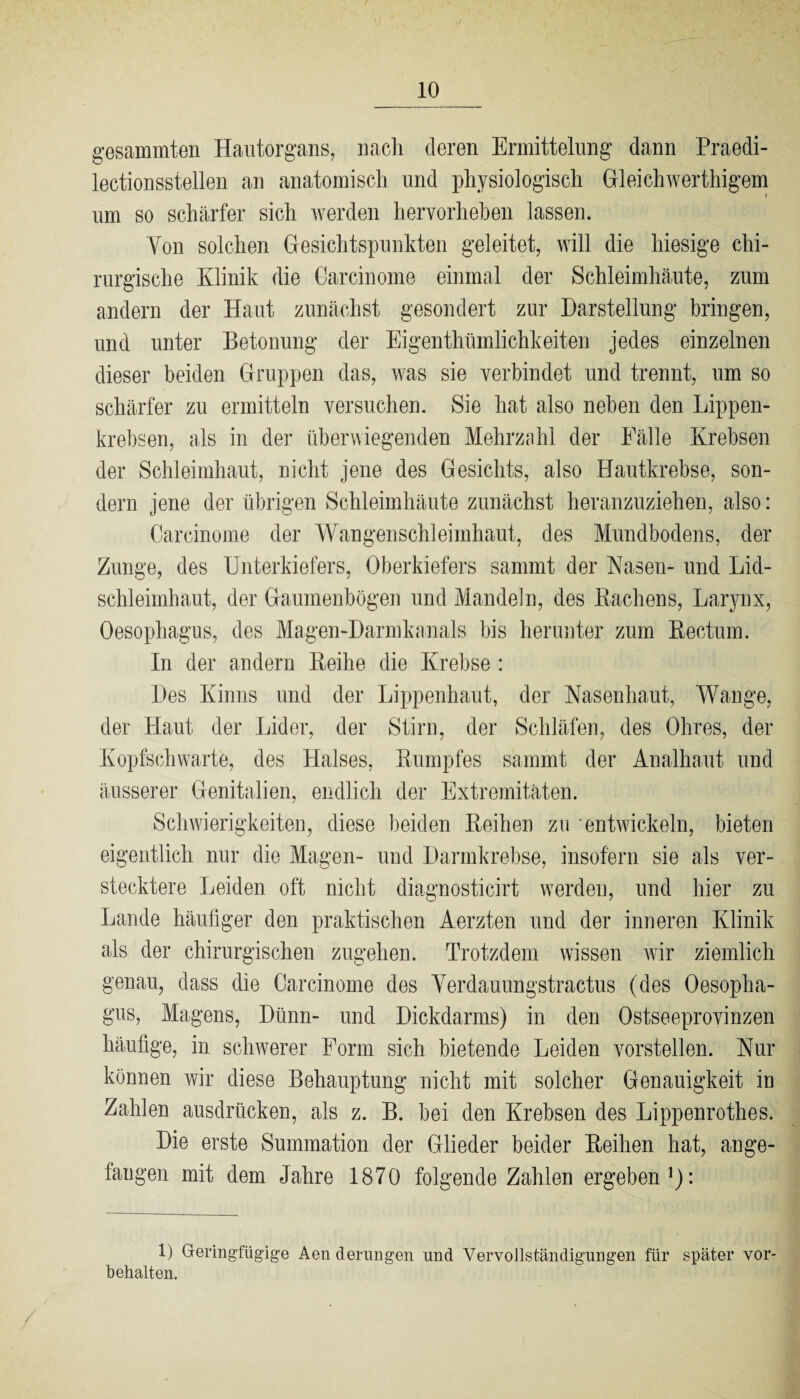 gesammten Hautorgans, nach deren Ermittelung dann Praedi- lectionsstellen an anatomisch und physiologisch Gleichwertigem um so schärfer sich werden hervorheben lassen. Von solchen Gesichtspunkten geleitet, will die hiesige chi¬ rurgische Klinik die Carcinome einmal der Schleimhäute, zum andern der Haut zunächst gesondert zur Darstellung bringen, und unter Betonung der Eigentümlichkeiten jedes einzelnen dieser beiden Gruppen das, was sie verbindet und trennt, um so schärfer zu ermitteln versuchen. Sie hat also neben den Lippen¬ krebsen, als in der überwiegenden Mehrzahl der Fälle Krebsen der Schleimhaut, nicht jene des Gesichts, also Hautkrebse, son¬ dern jene der übrigen Schleimhäute zunächst heranzuziehen, also: Carcinome der Wangenschleimhaut, des Mundbodens, der Zunge, des Unterkiefers, Oberkiefers sammt der Nasen- und Lid¬ schleimhaut, der Gaumenbögen und Mandeln, des Bachens, Larynx, Oesophagus, des Magen-Darmkanals bis herunter zum Bectum. In der andern Beihe die Krebse: Des Kinns und der Lippenhaut, der Nasenhaut, Wange, der Haut der Lider, der Stirn, der Schläfen, des Ohres, der Kopfschwarte, des Halses, Kumpfes sammt der Analhaut und äusserer Genitalien, endlich der Extremitäten. Schwierigkeiten, diese beiden Beihen zu entwickeln, bieten eigentlich nur die Magen- und Darmkrebse, insofern sie als ver¬ stecktere Leiden oft nicht diagnosticirt werden, und hier zu Lande häufiger den praktischen Aerzten und der inneren Klinik als der chirurgischen zugehen. Trotzdem wissen wir ziemlich genau, dass die Carcinome des Verdauungstractus (des Oesopha¬ gus, Magens, Dünn- und Dickdarms) in den Ostseeprovinzen häufige, in schwerer Form sich bietende Leiden vorstellen. Nur können wir diese Behauptung nicht mit solcher Genauigkeit in Zahlen ausdrücken, als z. B. bei den Krebsen des Lippenrothes. Die erste Summation der Glieder beider Beihen hat, ange¬ fangen mit dem Jahre 1870 folgende Zahlen ergeben1): 1) Geringfügige Aen derungen und Vervollständigungen für später Vor¬ behalten.