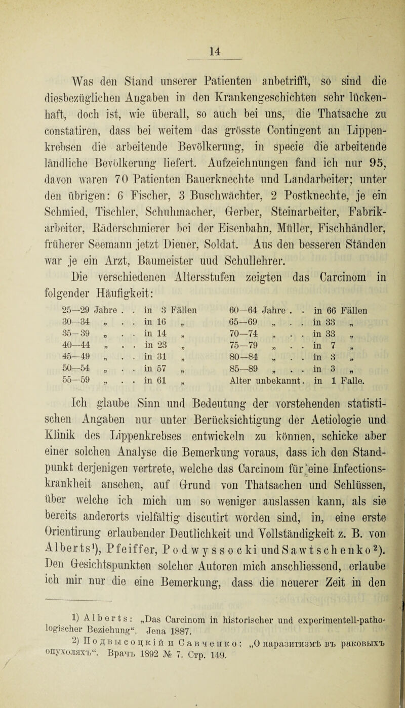 Was den Stand unserer Patienten anbetrifft, so sind die diesbezüglichen Angaben in den Krankengeschichten sehr lücken¬ haft, doch ist, wie überall, so auch bei uns, die Thatsache zu constatiren, dass bei weitem das grösste Contingent an Lippen¬ krebsen die arbeitende Bevölkerung, in specie die arbeitende ländliche Bevölkerung liefert. Aufzeichnungen fand ich nur 95, davon waren 70 Patienten Bauerknechte und Landarbeiter; unter den übrigen: 6 Fischer, 3 Buschwächter, 2 Postknechte, je ein Schmied, Tischler, Schuhmacher, Gerber, Steinarbeiter, Fabrik¬ arbeiter, Bäderschmierer bei der Eisenbahn, Müller, Fischhändler, früherer Seemann jetzt Diener, Soldat. Aus den besseren Ständen war je ein Arzt, Baumeister uud Schullehrer. Die verschiedenen Altersstufen zeigten das Carcinom in folgender Häufigkeit: 25-29 Jahre . . in 3 Fällen 60—64 Jahre . . in 66 Fällen 30—84 y> • . in 16 Y) 65-69 „ . . in 33 11 35-39 . in 14 n 70-74 „ . . in 33 i? 40—44 » • . in 23 75-79 „ . . in 7 Y) 45-49 ii • . in 31 Y) 80-84 „ . . in 3 >y 50—54 . in 57 85—89 „ . . in 3 rt 55-59 15 . in 61 Y) Alter unbekannt. in 1 Falle. Ich glaube Sinn und Bedeutung der vorstehenden statisti¬ schen Angaben nur unter Berücksichtigung der Aetiologie und Klinik des Lippenkrebses entwickeln zu können, schicke aber einer solchen Analyse die Bemerkung voraus, dass ich den Stand¬ punkt derjenigen vertrete, welche das Carcinom für eine Infections- krankheit ansehen, auf Grund von Thatsachen und Schlüssen, über welche ich mich um so weniger auslassen kann, als sie bereits anderorts vielfältig discutirt worden sind, in, eine erste Grientirung erlaubender Deutlichkeit und Vollständigkeit z. B. von Alberts1), Pfeiffer, Podwyssocki undSawtschenko2). Den Gesichtspunkten solcher Autoren mich anschliessend, erlaube ich mir nur die eine Bemerkung, dass die neuerer Zeit in den 1) A1 b e r t s : „Das Carcinom in historischer und experimentell-patho¬ logischer Beziehung“. Jena 1887. 2) TI o £ b H c o u; k i fi u C a b u e u k o : „0 napasHTimMh bt> paKOBLixT» onyxojiax'L“. BpauT, 1892 N° 7. CTp. 149.