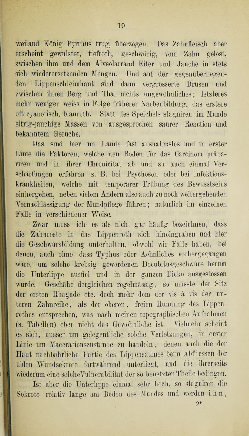 weiland König Pyrrhus trug, überzogen. Das Zahnfleisch aber erscheint gewilistet, tiefroth, geschwürig, vom Zahn gelöst, zwischen ihm und dem Alveolarrand Eiter und Jauche in stets sich wiederersetzenden Mengen. Und auf der gegenüberliegen¬ den Lippenschleimhaut sind dann vergrösserte Drüsen und zwischen ihnen Berg und Thal nichts ungewöhnliches; letzteres mehr weniger weiss in Folge früherer Karbenbildung, das erstere oft cyanotisch, blauroth. Statt des Speichels stagniren im Munde eitrig-jauchige Massen von ausgesprochen saurer Reaction und bekanntem Gerüche. Das sind hier im Lande fast ausnahmslos und in erster Linie die Faktoren, welche den Boden für das Carcinom präpa- riren und in ihrer Chronicität ab und zu auch einmal Ver¬ schärfungen erfahren z. B. bei Psychosen oder bei Infektions¬ krankheiten, welche mit temporärer Trübung des Bewusstseins einhergehen, neben vielem Andern also auch zu noch weitergehenden Vernachlässigung der Mundpflege führen; natürlich im einzelnen Falle in verschiedener Weise. Zwar muss ich es als nicht gar häufig bezeichnen, dass die Zahnreste in das Lippenroth sich hineingraben und hier die Geschwürsbildung unterhalten, obwohl wir Fälle haben, bei denen, auch ohne dass Typhus oder Aehnliches vorhergegangen wäre, um solche krebsig gewordenen Decubitusgeschwüre herum - die Unterlippe ausfiel und in der ganzen Dicke ausgestossen wurde. Geschähe dergleichen regelmässig, so müsste der Sitz der ersten Rhagade etc. doch mehr dem der vis ä vis der un¬ teren Zahnreihe, als der oberen, freien Rundung des Lippen- rothes entsprechen, was nach meinen topographischen Aufnahmen I (s. Tabellen) eben nicht das Gewöhnliche ist. Vielmehr scheint es sich, ausser um gelegentliche solche Verletzungen, in erster I Linie um Macerafcionszustände zu handeln , denen auch die der ■ Haut nachbahrliche Partie des Lippensaumes beim Abfli essen der II üblen Wundsekrete fortwährend unterliegt, und die ihrerseits ( wiederum eine solcheVulnerabilität der so benetzten Theile bedingen. III Ist aber die Unterlippe einmal sehr hoch, so stagniren die I Sekrete relativ lange am Boden des Mundes und werden ihn, H 2*