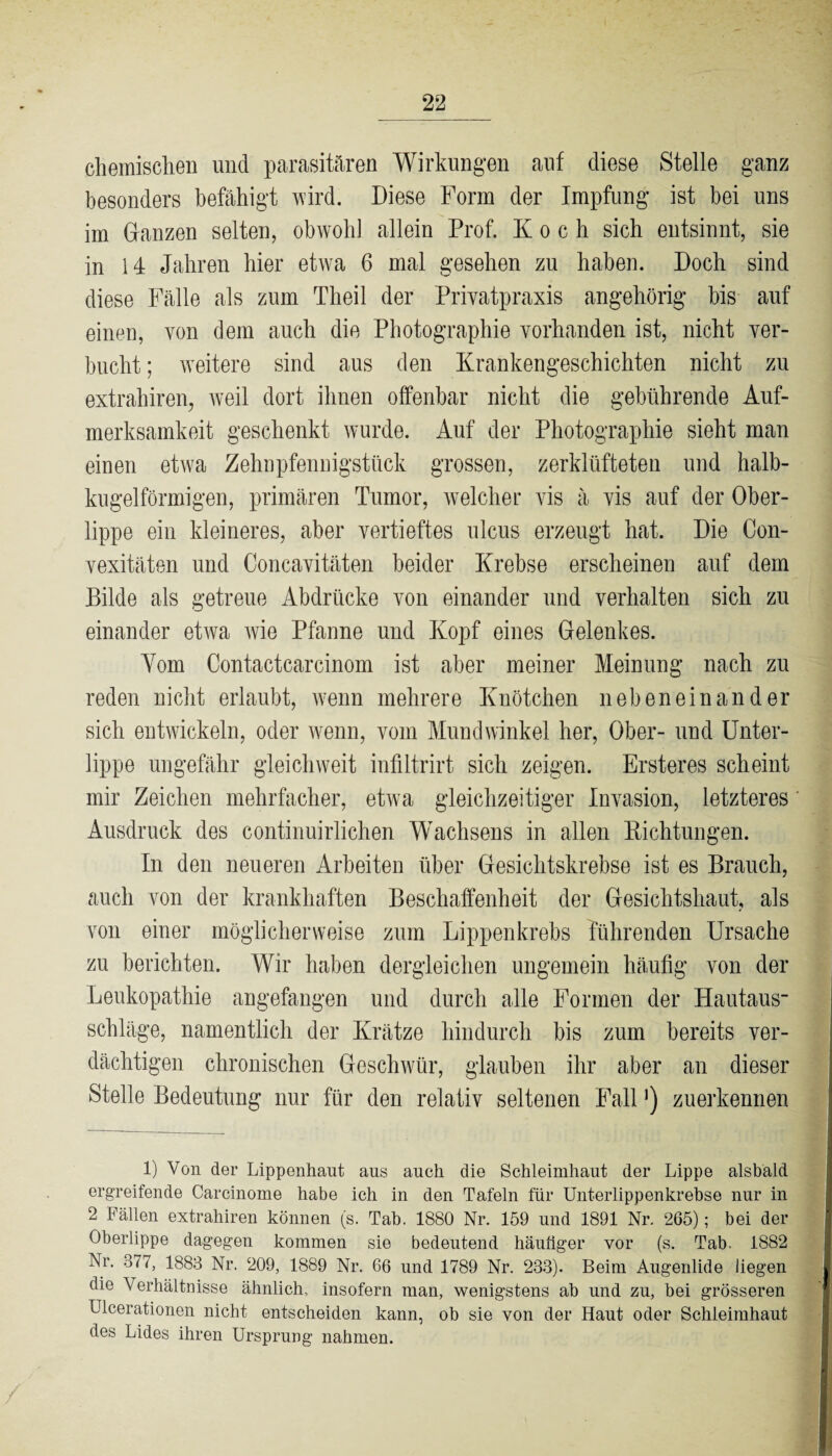 chemischen und parasitären Wirkungen auf diese Stelle ganz besonders befähigt wird. Diese Form der Impfung ist bei uns im Glanzen selten, obwohl allein Prof. Koch sich entsinnt, sie in 14 Jahren hier etwa 6 mal gesehen zu haben. Doch sind diese Fälle als zum Theil der Privatpraxis angehörig bis auf einen, von dem auch die Photographie vorhanden ist, nicht ver¬ bucht ; weitere sind aus den Krankengeschichten nicht zu extrahiren, weil dort ihnen offenbar nicht die gebührende Auf¬ merksamkeit geschenkt wurde. Auf der Photographie sieht man einen etwa Zehnpfennigstück grossen, zerklüfteten und halb¬ kugelförmigen, primären Tumor, welcher vis ä vis auf der Ober¬ lippe ein kleineres, aber vertieftes ulcus erzeugt hat. Die Con- vexitäten und Concavitäten beider Krebse erscheinen auf dem Bilde als getreue Abdrücke von einander und verhalten sich zu einander etwa Avie Pfanne und Kopf eines Gelenkes. Yom Contactcarcinom ist aber meiner Meinung nach zu reden nicht erlaubt, wenn mehrere Knötchen nebeneinander sich entwickeln, oder wenn, vom Mundwinkel her, Ober- und Unter¬ lippe ungefähr gleich weit infiltrirt sich zeigen. Ersteres scheint mir Zeichen mehrfacher, etwa gleichzeitiger Invasion, letzteres Ausdruck des continuirliehen Wachsens in allen Richtungen. In den neueren Arbeiten über Gesichtskrebse ist es Brauch, auch von der krankhaften Beschaffenheit der Gesichtshaut, als von einer möglicherweise zum Lippenkrebs führenden Ursache zu berichten. Wir haben dergleichen ungemein häufig von der Leukopathie angefangen und durch alle Formen der Hautaus“ schlage, namentlich der Krätze hindurch bis zum bereits ver¬ dächtigen chronischen Geschwür, glauben ihr aber an dieser Stelle Bedeutung nur für den relativ seltenen Fall ’) zuerkennen 1) Von der Lippenhaut ans auch die Schleimhaut der Lippe alsbald ergreifende Carcinome habe ich in den Tafeln für Unterlippenkrebse nur in 2 Fällen extrahiren können (s. Tab. 1880 Nr. 159 und 1891 Nr. 265); bei der Oberlippe dagegen kommen sie bedeutend häufiger vor (s. Tab. 1882 Nr. 377, 1883 Nr. 209, 1889 Nr. 66 und 1789 Nr. 233). Beim Augenlide liegen die Verhältnisse ähnlich, insofern man, wenigstens ab und zu, bei grösseren Ulcerationen nicht entscheiden kann, ob sie von der Haut oder Schleimhaut des Lides ihren Ursprung nahmen.