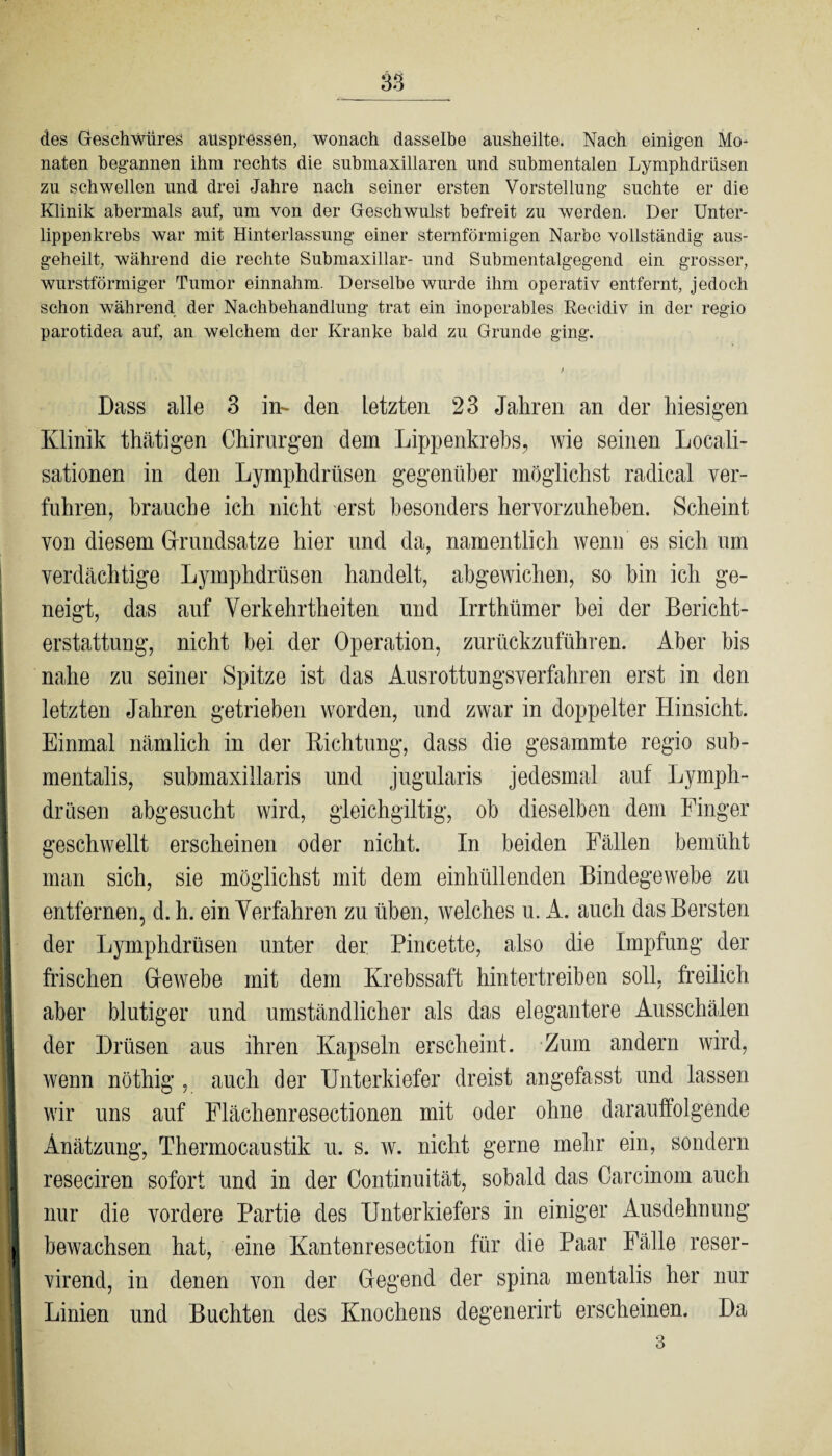 des Geschwüres atlspressen, wonach dasselbe ausheilte. Nach einigen Mo¬ naten begannen ihm rechts die submaxillaren und submentalen Lymphdrüsen zu schwellen und drei Jahre nach seiner ersten Vorstellung suchte er die Klinik abermals auf, um von der Geschwulst befreit zu werden. Der Unter¬ lippenkrebs war mit Hinterlassung einer sternförmigen Narbe vollständig aus¬ geheilt, während die rechte Submaxillar- und Submentalgegend ein grosser, wurstförmiger Tumor einnahm. Derselbe wurde ihm operativ entfernt, jedoch schon während der Nachbehandlung trat ein inoperables Reeidiv in der regio parotidea auf, an welchem der Kranke bald zu Grunde ging. Dass alle 3 in- den letzten 23 Jahren an der hiesigen Klinik thätigen Chirurgen dem Lippenkrebs, wie seinen Locali- sationen in den Lymphdrüsen gegenüber möglichst radical ver¬ fuhren, brauche ich nicht erst besonders hervorzuheben. Scheint von diesem Grundsätze hier und da, namentlich wenn es sich um verdächtige Lymphdrüsen handelt, abgewichen, so hin ich ge¬ neigt, das auf Verkehrtheiten und Irrthiimer bei der Bericht¬ erstattung, nicht bei der Operation, zurückzuführen. Aber bis nahe zu seiner Spitze ist das Ausrottungsverfahren erst in den letzten Jahren getrieben worden, und zwar in doppelter Hinsicht. Einmal nämlich in der Richtung, dass die gesammte regio sub- mentalis, submaxillaris und jugularis jedesmal auf Lymph- drüsen abgesucht wird, gleichgiltig, ob dieselben dem Finger geschwellt erscheinen oder nicht. In beiden Fällen bemüht man sich, sie möglichst mit dem einhüllenden Bindegewebe zu entfernen, d. h. ein Verfahren zu üben, welches u. A. auch das Bersten der Lymphdrüsen unter der Pincette, also die Impfung der frischen Gewebe mit dem Krebssaft hintertreiben soll, freilich aber blutiger und umständlicher als das elegantere Ausschälen der Drüsen aus ihren Kapseln erscheint. Zum andern wird, wenn nöthig , auch der Unterkiefer dreist angefasst und lassen wir uns auf Flächenresectionen mit oder ohne darauffolgende Anätzung, Thermocaustik u. s. w. nicht gerne mehr ein, sondern reseciren sofort und in der Continuität, sobald das Carcinom auch nur die vordere Partie des Unterkiefers in einiger Ausdehnung bewachsen hat, eine Kantenresection für die Paar Fälle reser- virend, in denen von der Gegend der spina mentalis her nur Linien und Buchten des Knochens degenerirt erscheinen. Da 3