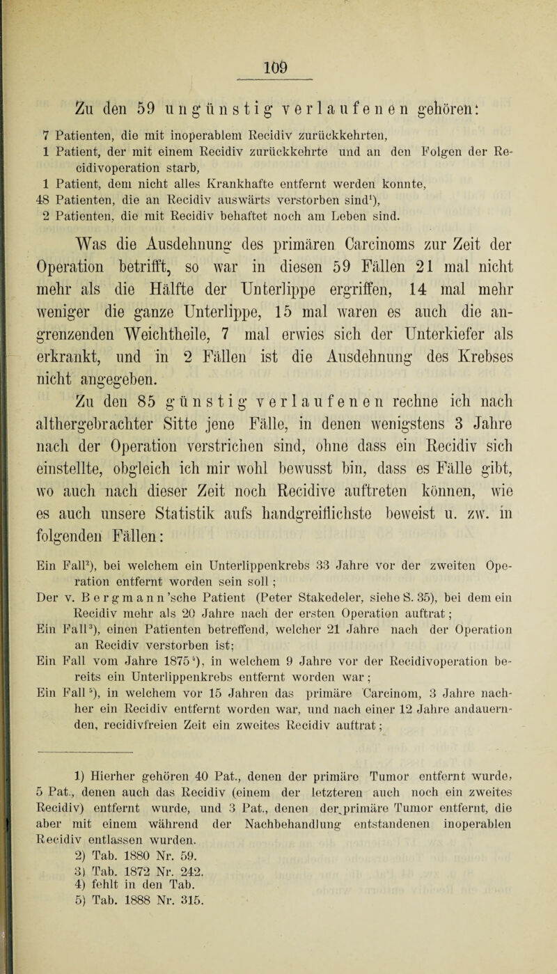 Zu den 59 ungünstig verlaufenen gehören: 7 Patienten, die mit inoperablem Recidiv zurückkehrten, 1 Patient, der mit einem Recidiv zurückkehrte und an den Folgen der Re- cidivoperation starb, 1 Patient, dem nicht alles Krankhafte entfernt werden konnte, 48 Patienten, die an Recidiv auswärts verstorben sind1), 2 Patienten, die mit Recidiv behaftet noch am Leben sind. Was die Ausdehnung' des primären Carcinoms zur Zeit der Operation betrifft, so war in diesen 59 Fällen 21 mal nicht mehr als die Hälfte der Unterlippe ergriffen, .14 mal mehr weniger die ganze Unterlippe, 15 mal waren es auch die an¬ grenzenden Weichtheile, 7 mal erwies sich der Unterkiefer als erkrankt, und in 2 Fällen ist die Ausdehnung des Krebses nicht angegeben. Zu den 85 günstig verlaufenen rechne ich nach althergebrachter Sitte jene Fälle, in denen wenigstens 3 Jahre nach der Operation verstrichen sind, ohne dass ein Recidiv sich einstellte, obgleich ich mir wohl bewusst hin, dass es Fälle gibt, wo auch nach dieser Zeit noch Recidive auftreten können, wie es auch unsere Statistik aufs handgreiflichste beweist u. zw. in folgenden Fällen: Ein Fall2), bei welchem ein Unterlippenkrebs 33 Jahre vor der zweiten Ope¬ ration entfernt worden sein soll ; Der v. Bergmann ’sche Patient (Peter Stakedeler, siehe S. 35), bei dem ein Recidiv mehr als 20 Jahre nach der ersten Operation auftrat; Ein Fall3), einen Patienten betreffend, welcher 21 Jahre nach der Operation an Recidiv verstorben ist; Ein Fall vom Jahre 18754), in welchem 9 Jahre vor der Recidivoperation be¬ reits ein Unterlippenkrebs entfernt worden war; Ein Fall5), in welchem vor 15 Jahren das primäre Careinom, 3 Jahre nach¬ her ein Recidiv entfernt worden war, und nach einer 12 Jahre andauern¬ den, recidivfreien Zeit ein zweites Recidiv auftrat; 1) Hierher gehören 40 Pat., denen der primäre Tumor entfernt wurde» 5 Pat., denen auch das Recidiv (einem der letzteren auch noch ein zweites Recidiv) entfernt wurde, und 3 Pat., denen dor^primäre Tumor entfernt, die aber mit einem während der Nachbehandlung entstandenen inoperablen Recidiv entlassen wurden. 2) Tab. 1880 Nr. 59. 3) Tab. 1872 Nr. 242. 4) fehlt in den Tab. 5) Tab. 1888 Nr. 315.