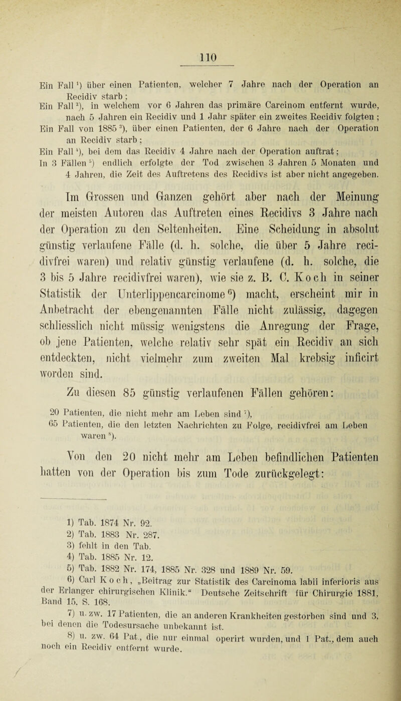 Ein Fall 0 über einen Patienten, welcher 7 Jahre nach der Operation an Recidiv starb; Ein Fall'1 2), in welchem vor G Jahren das primäre Carcinom entfernt wurde, nach 5 Jahren ein Recidiv und 1 Jahr später ein zweites Recidiv folgten ; Ein Fall von 1885 3), über einen Patienten, der 6 Jahre nach der Operation an Recidiv starb; Ein Fall4), bei dem das Recidiv 4 Jahre nach der Operation auftrat; In 3 Fällen 5 6) endlich erfolgte der Tod zwischen 3 Jahren 5 Monaten und 4 Jahren, die Zeit des Auftretens des Recidivs ist aber nicht angegeben. Im Grossen und Ganzen gehört aber nach der Meinung der meisten Autoren das Auftreten eines Recidivs 3 Jahre nach der Operation zu den Seltenheiten. Eine Scheidung in absolut günstig verlaufene Fälle (d. h. solche, die über 5 Jahre reci- divfrei waren) und relativ günstig verlaufene (d. h. solche, die 3 bis 5 Jahre recidivfrei waren), wie sie z. B. C. Koch in seiner Statistik der Unterlippencarcinome °) macht, erscheint mir in Anbetracht der ehengenannten Fälle nicht zulässig, dagegen schliesslich nicht müssig wenigstens die Anregung der Frage, oh jene Patienten, welche relativ sehr spät ein Recidiv an sich entdeckten, nicht vielmehr zum zweiten Mal krebsig inficirt worden sind. Zu diesen 85 günstig verlaufenen Fällen gehören: 20 Patienten, die nicht mehr am Leben sind 7 8), G5 Patienten, die den letzten Nachrichten zu Folge, recidivfrei am Leben waren s). Von den 20 nicht mehr am Lehen befindlichen Patienten hatten von der Operation bis zum Tode zurückgelegt: 1) Tab. 1874 Nr. 92. 2) Tab. 1883 Nr. 287. 3) fehlt in den Tab. 4) Tab. 1885 Nr. 12. 5) Tab. 1882 Nr. 174, 1885 Nr. 328 und 1889 Nr. 59. 6) Carl K och, „Beitrag zur Statistik des Carcinoma labii inferioris aus (hu* Erlanger chirurgischen Klinik.“ Deutsche Zeitschrift für Chirurgie 1881, Band 15. S. 168. 1) u. zw. 17 Patienten, die an anderen Krankheiten gestorben sind und 3, bei denen die Todesursache unbekannt ist. 8) u. zw. G4 Pat., die nur einmal operirt wurden, und 1 Pat., dem auch noch ein Recidiv entfernt wurde.