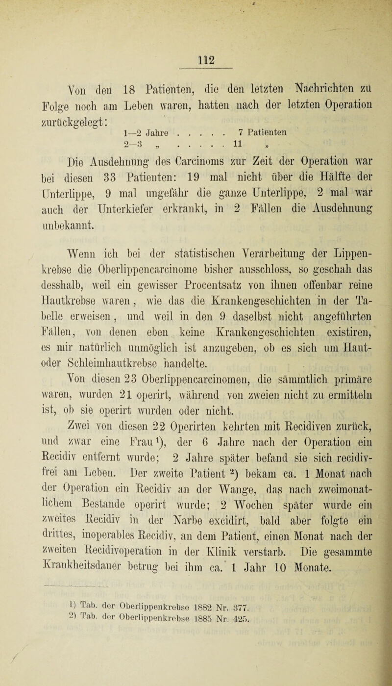 i 112 Von den 18 Patienten, die den letzten Nachrichten zu Folge noch am Lehen waren, hatten nach der letzten Operation zurückgelegt: 1— 2 Jahre.7 Patienten 2— 3 „ .11 » Die Ausdehnung des Carcinoms zur Zeit der Operation war bei diesen 83 Patienten: 19 mal nicht über die Hälfte der Unterlippe, 9 mal ungefähr die ganze Unterlippe, 2 mal war auch der Unterkiefer erkrankt, in 2 Fällen die Ausdehnung unbekannt. Wenn ich bei der statistischen Verarbeitung der Lippen¬ krebse die Oberlippencarcinome bisher ausschloss, so geschah das desshalb, weil ein gewisser Procentsatz von ihnen offenbar reine Hautkrebse waren, wie das die Krankengeschichten in der Ta¬ belle erweisen, und weil in den 9 daselbst nicht angeführten Fällen, von denen eben keine Krankengeschichten existiren, es mir natürlich unmöglich ist anzugeben, ob es sich um Haut¬ oder Schleimhautkrebse handelte. Von diesen 23 Oberlippencarcinomen, die sämmtlich primäre waren, wurden 21 operirt, während von zweien nicht zu ermitteln ist, ob sie operirt wurden oder nicht. Zwei von diesen 22 Operirten kehrten mit Recidiven zurück, und zwar eine Frauj), der 6 Jahre nach der Operation ein Recidiv entfernt wurde; 2 Jahre später befand sie sich recidiv- frei am Leben. Der zweite Patient 1 2) bekam ca. 1 Monat nach der Operation ein Recidiv an der Wange, das nach zweimonat¬ lichem Bestände operirt wurde; 2 Wochen später wurde ein zweites Recidiv in der Narbe excidirt, bald aber folgte ein drittes, inoperables Recidiv, an dem Patient, einen Monat nach der zweiten RecidivOperation in der Klinik verstarb. Die gesammte Krankheitsdauer betrug bei ihm ca. 1 Jahr 10 Monate. 1) Tab. der Oberlippenkrebse 1882 Nr. 377. 2) Tab. der Oberlippenkrebse 188.5 Nr. 425. /