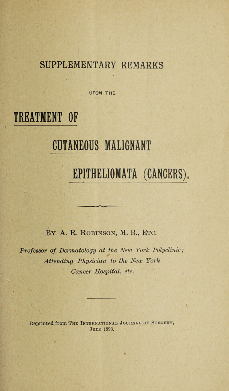 SUPPLEMENTARY REMARKS UPON THE TREATMENT OF CUTANEODS MALIGNANT EPITHELIOMATA (CANCERS). By a. R. Robinson, M. B., Etc. Professor of Dermatology at the New York Polyclinic; Attending Physician to the New York Cancer Hospital, etc. % \ Keprinted from The International Journal of Surgery, June 1893.