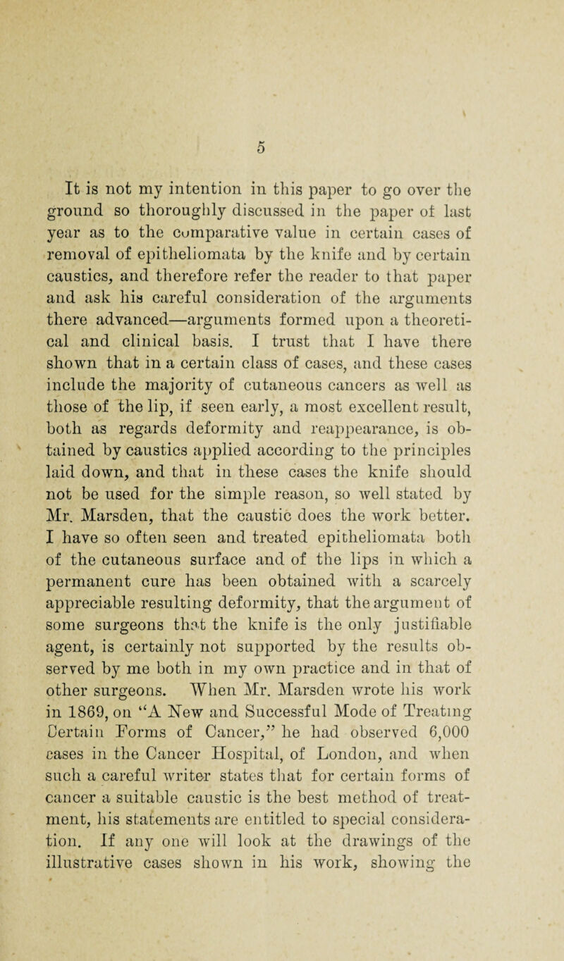 It is not my intention in this paper to go over the ground so thoroughly discussed in the paper oi last year as to the comparative value in certain cases of removal of epitheliomata by the knife and by certain caustics, and therefore refer the reader to that paper and ask his careful consideration of the arguments there advanced—arguments formed upon a theoreti¬ cal and clinical basis. I trust that I have there shown that in a certain class of cases, and these cases include the majority of cutaneous cancers as well as those of the lip, if seen early, a most excellent result, both as regards deformity and reappearance, is ob¬ tained by caustics applied according to the principles laid down, and that in these cases the knife should not be used for the simple reason, so well stated by Mr. Marsden, that the caustic does the work better. I have so often seen and treated epitheliomata both of the cutaneous surface and of the lips in which a permanent cure has been obtained with a scarcely appreciable resulting deformity, that the argument of some surgeons that the knife is the only justifiable agent, is certainly not supported by the results ob¬ served by me both in my own practice and in that of other surgeons. When Mr. Marsden wrote his work in 1869, on “A New and Successful Mode of Treating Certain Forms of Cancer,” he had observed 6,000 cases ill the Cancer Hospital, of London, and when such a careful writer states tliat for certain forms of cancer a suitable caustic is the best method of treat¬ ment, his statements are entitled to special considera¬ tion. If any one will look at the drawings of the illustrative cases shown in his work, showing the