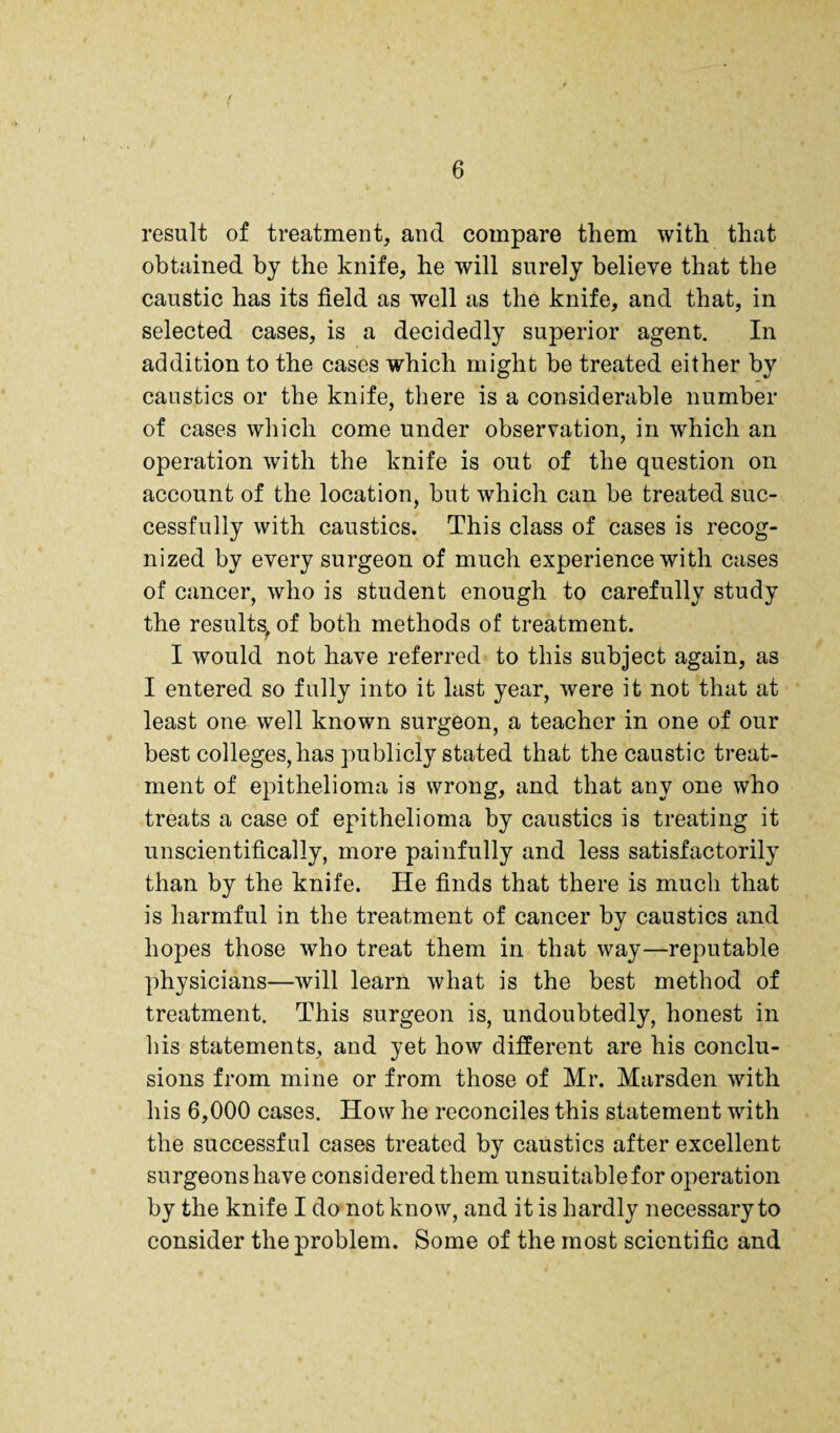 result of treatment, and compare them with that obtained by the knife, he will surely believe that the caustic has its field as well as the knife, and that, in selected cases, is a decidedly superior agent. In addition to the cases which might he treated either by caustics or the knife, there is a considerable number of cases which come under observation, in which an operation with the knife is out of the question on account of the location, hut which can he treated suc¬ cessfully with caustics. This class of cases is recog¬ nized by every surgeon of much experience with cases of cancer, who is student enough to carefully study the results^ of both methods of treatment. I would not have referred to this subject again, as I entered so fully into it last year, were it not that at least one well known surgeon, a teacher in one of our best colleges, has publicly stated that the caustic treat¬ ment of epithelioma is wrong, and that any one who treats a case of epithelioma by caustics is treating it unscientifically, more painfully and less satisfactorily than by the knife. He finds that there is much that is harmful in the treatment of cancer by caustics and hopes those who treat them in that way—reputable physicians—will learn what is the best method of treatment. This surgeon is, undoubtedly, honest in his statements, and yet how different are his conclu¬ sions from mine or from those of Mr. Marsden with his 6,000 cases. How he reconciles this statement with the successful cases treated by caustics after excellent surgeons have considered them unsuitable for operation by the knife I do not know, and it is hardly necessary to consider the problem. Some of the most scientific and