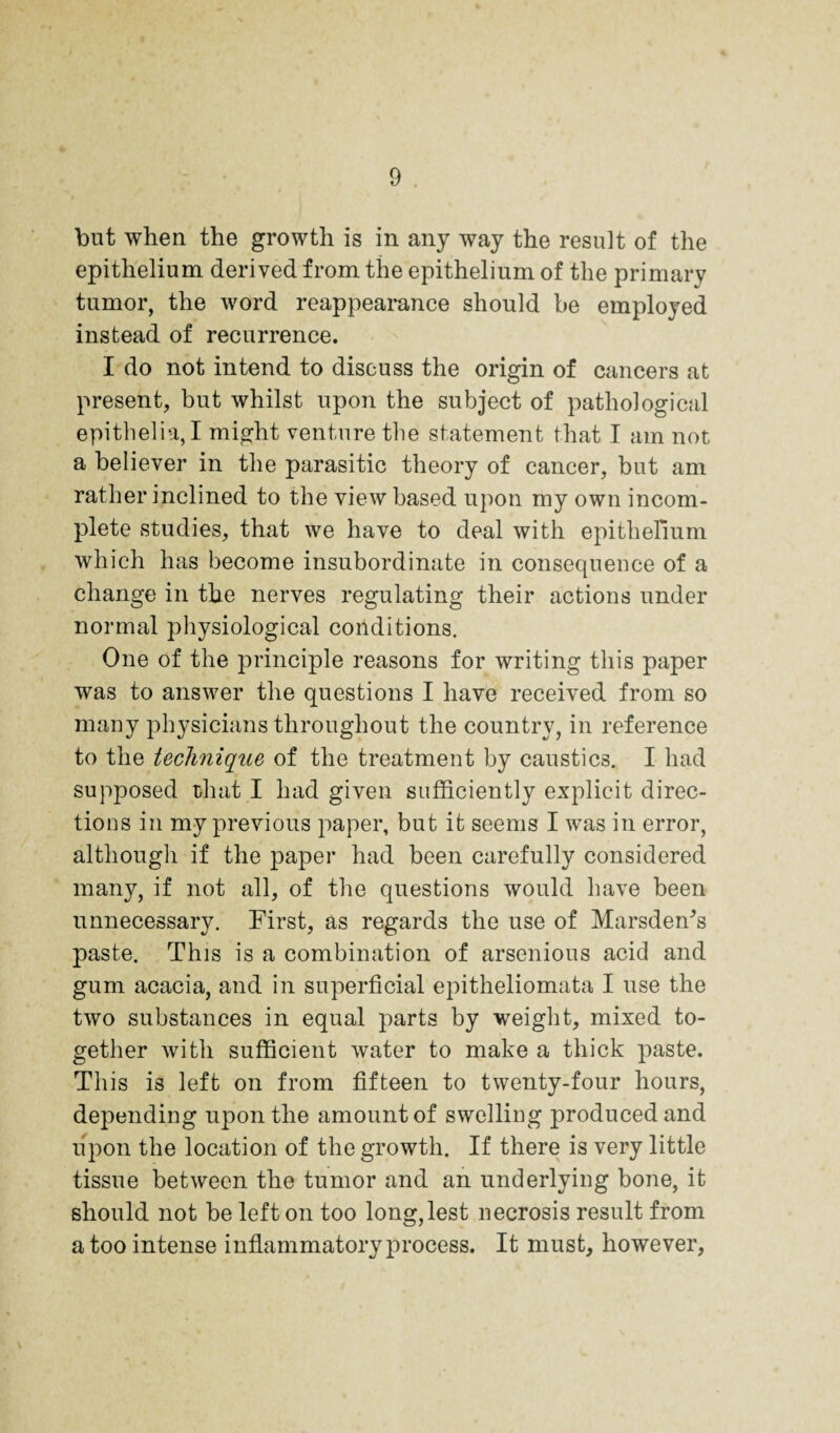 but when the growth is in any way the result of the epithelium derived from the epithelium of the primary tumor, the word reappearance should be employed instead of recurrence. I do not intend to discuss the origin of cancers at present, but whilst upon the subject of pathological epithelia,! might venture the statement that I am not a believer in the parasitic theory of cancer, but am rather inclined to the view based upon my own incom¬ plete studies, that we have to deal with epithelmm which has become insubordinate in consequence of a change in the nerves regulating their actions under normal physiological conditions. One of the principle reasons for writing this paper was to answer the questions I have received from so many physicians throughout the country, in reference to the tecliniqiie of the treatment by caustics. I had supposed that I had given sufficiently explicit direc¬ tions in my previous paper, but it seems I was in error, although if the paper had been carefully considered many, if not all, of the questions would have been unnecessary. First, as regards the use of Marsdeffis paste. This is a combination of arsenious acid and gum acacia, and in superficial epitheliomata I use the two substances in equal parts by weight, mixed to¬ gether Avith sufficient Avater to make a thick paste. This is left on from fifteen to twenty-four hours, depending upon the amount of swelling produced and upon the location of the growth. If there is very little tissue betAveen the tumor and an underlying bone, it should not be left on too long,lest necrosis result from a too intense inflammatory process. It must, however,