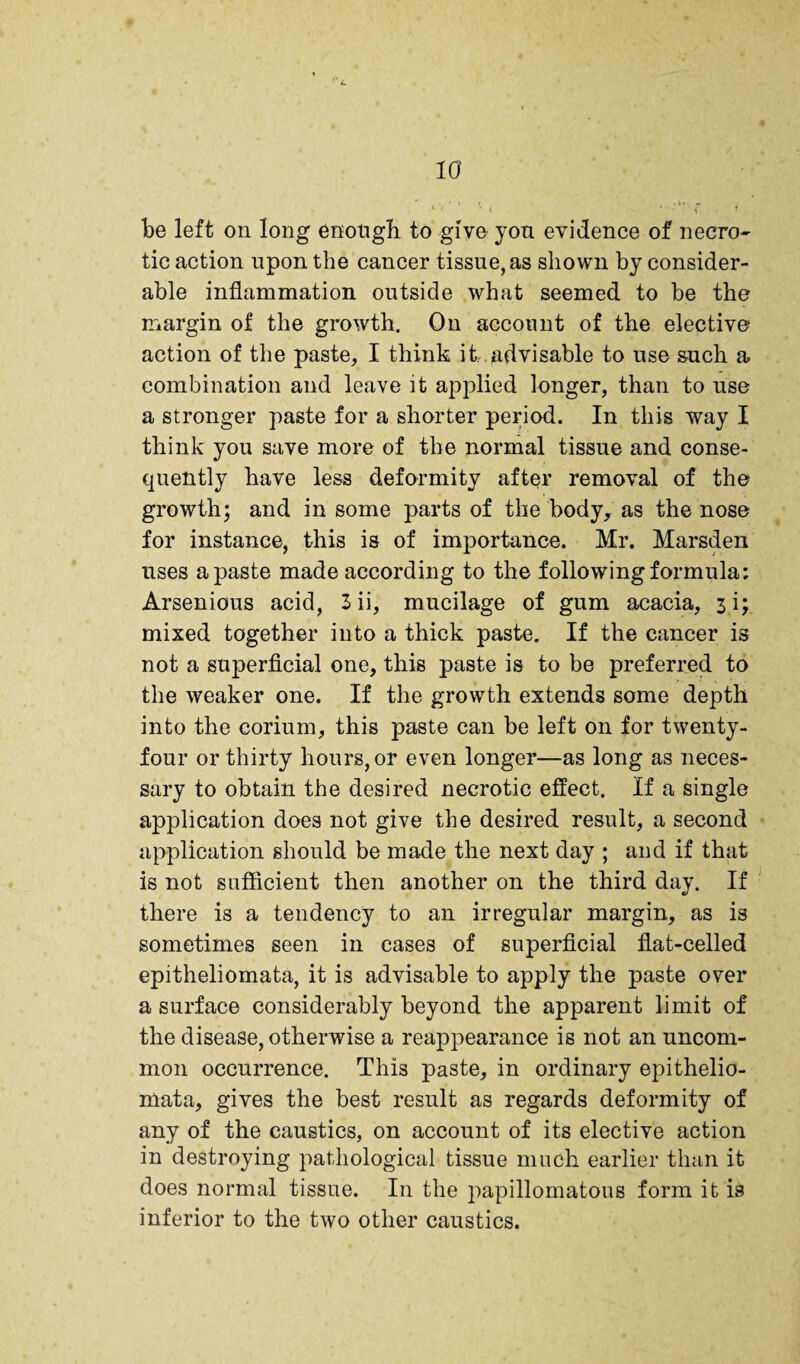 be left on long enotigb to give yon evidence of necro¬ tic action upon the cancer tissue, as shown by consider¬ able inflammation outside what seemed to be the margin of the growth. On account of the elective action of the paste, I think it. advisable to use such a combination and leave it applied longer, than to use a stronger paste for a shorter period. In this way I think you save more of the normal tissue and conse¬ quently have less deformity after removal of the growth; and in some parts of the body, as the nose for instance, this is of importance. Mr. Marsden uses a paste made according to the following foi’mula: Arsenious acid, Sii, mucilage of gum acacia, 3i; mixed together into a thick paste. If the cancer is not a superficial one, this paste is to be preferred to the weaker one. If the growth extends some depth into the corium, this paste can be left on for twenty- four or thirty hours, or even longer—as long as neces¬ sary to obtain the desired necrotic effect. If a single application does not give the desired result, a second application should be made the next day ; and if that is not sufficient then another on the third day. If there is a tendency to an irregular margin, as is sometimes seen in cases of superficial flat-celled epitheliomata, it is advisable to apply the paste over a surface considerably beyond the apparent limit of the disease, otherwise a reappearance is not an uncom¬ mon occurrence. This paste, in ordinary epithelio¬ mata, gives the best result as regards deformity of any of the caustics, on account of its elective action in destroying pathological tissue much earlier than it does normal tissue. In the papillomatous form it is inferior to the two other caustics.