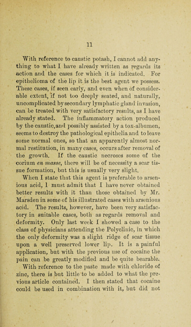 With reference to caustic potash, I cannot add any¬ thing to what I have already written as regards its action and the cases for which it is indicated. For epithelioma of the lip it is the best agent we possess. These cases, if seen early, and even when of consider¬ able extent, if not too deeply seated, and naturally, uncomplicated by secondary lymphatic gland invasion, can be treated with very satisfactory results, as I have already stated. The inflammatory action produced by the caustic,and possibly assisted by a tox-albumen, seems to destroy the pathological epithelia and to leave some normal ones, so that an apparently almost nor¬ mal restitution, in many cases, occurs after removal of the growth. If the caustic necroses some of the corium en masse^ there will be of necessity a scar tis¬ sue formation, but this is usually very slight. When I state that this agent is preferable to arsen- ious acid, 1 must admit that I have never obtained better results with it than those obtained by Mr. Marsden in some of his illustrated cases with arsenious acid. The results, however, have been very satisfac¬ tory in suitable cases, both as regards removal and deformity. Only last week I showed a case to the class of physicians attending the Polyclinic, in which the only deformity was a slight ridge of scar tissue upon a well preserved lower lip. It is a painful application, but with the previous use of cocaine the pain can be greatly modified and be quite bearable. With reference to the paste made with chloride of zinc, there is but little to be added to what the pre¬ vious article contained. I then stated that cocaine could be used in combination with it, but did not