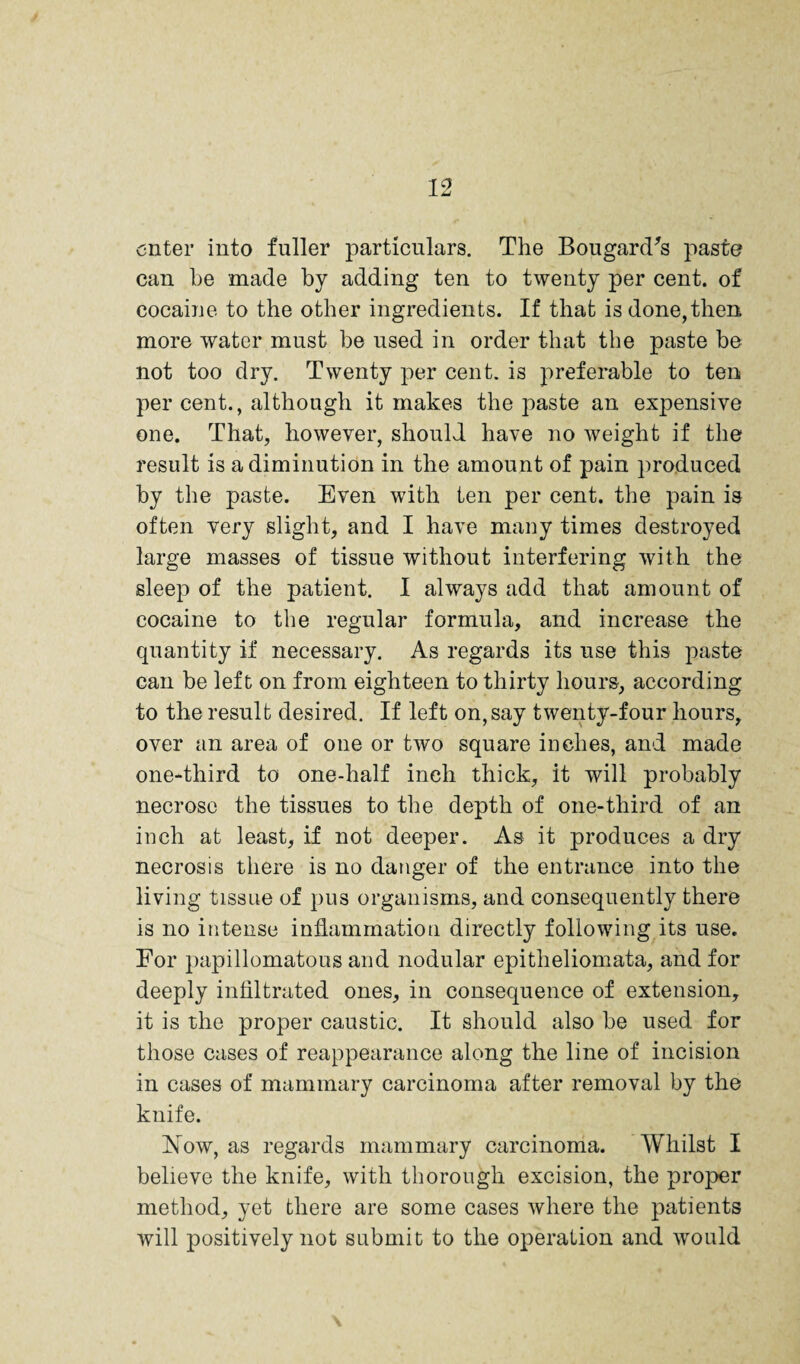 enter into fuller particulars. The Bougard^s paste can he made by adding ten to twenty per cent, of cocaine to the other ingredients. If that is done, then more water must be used in order that the paste be not too dry. Twenty per cent, is preferable to ten per cent., although it makes the paste an expensive one. That, however, should have no weight if the result is a diminution in the amount of pain produced by the paste. Even with ten per cent, the pain is often very slight, and I have many times destroyed large masses of tissue without interfering with the sleep of the patient. I always add that amount of cocaine to the regular formula, and increase the quantity if necessary. As regards its use this paste can be left on from eighteen to thirty hours, according to the result desired. If left on, say twenty-four hours, over an area of one or two square inches, and made one-third to one-half inch thick, it will probably necrose the tissues to the depth of one-third of an inch at least, if not deeper. As it produces a dry necrosis there is no danger of the entrance into the living tissue of pus organisms, and consequently there is no intense inflammation directly following its use. Eor papillomatous and nodular epitheliomata, and for deeply infiltrated ones, in consequence of extension, it is the proper caustic. It should also be used for those cases of reappearance along the line of incision in cases of mammary carcinoma after removal by the knife. Now, as regards mammary carcinoma. Whilst I believe the knife, with thorough excision, the proper method, yet there are some cases where the patients will positively not submit to the operation and would \