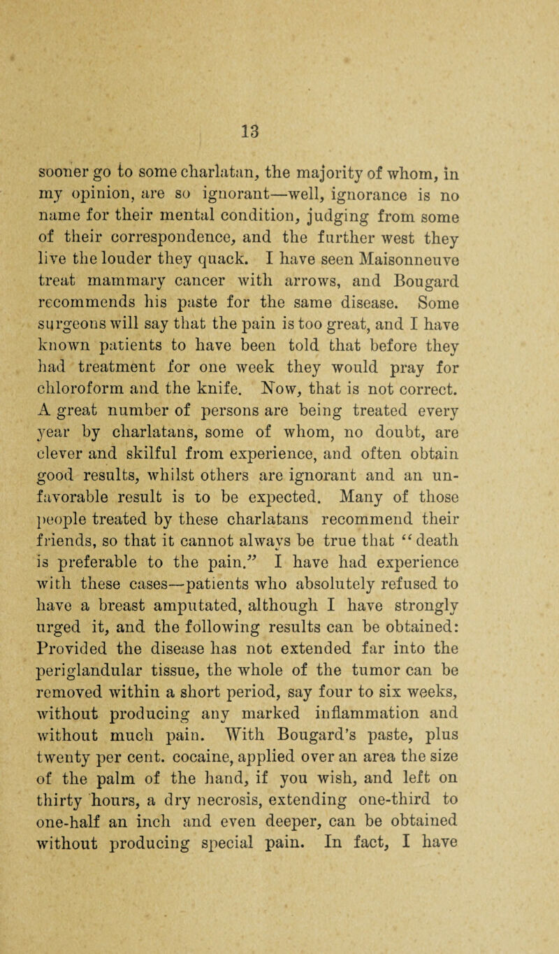 sooner go to some charlatan, the majority of whom, in my opinion, are so ignorant—well, ignorance is no name for their mental condition, judging from some of their correspondence, and the further west they live the louder they quack. I have seen Maisonneuve treat mammary cancer with arrows, and Bougard recommends his paste for the same disease. Some surgeons will say that the pain is too great, and I have known patients to have been told that before they had treatment for one week they would pray for chloroform and the knife. Now, that is not correct. A great number of persons are being treated every year by charlatans, some of whom, no doubt, are clever and skilful from experience, and often obtain good results, whilst others are ignorant and an un¬ favorable result is lo be expected. Many of those ])eople treated by these charlatans recommend their friends, so that it cannot alwavs be true that death is preferable to the pain.^^ I have had experience with these cases—patients who absolutely refused to have a breast amputated, although I have strongly urged it, and the following results can he obtained: Provided the disease has not extended far into the periglandular tissue, the whole of the tumor can be removed within a short period, say four to six weeks, without producing any marked inflammation and without much pain. With Bougard’s paste, plus twenty per cent, cocaine, applied over an area the size of the palm of the liand, if you wish, and left on thirty hours, a dry necrosis, extending one-third to one-half an inch and even deeper, can be obtained without producing special pain. In fact, I have