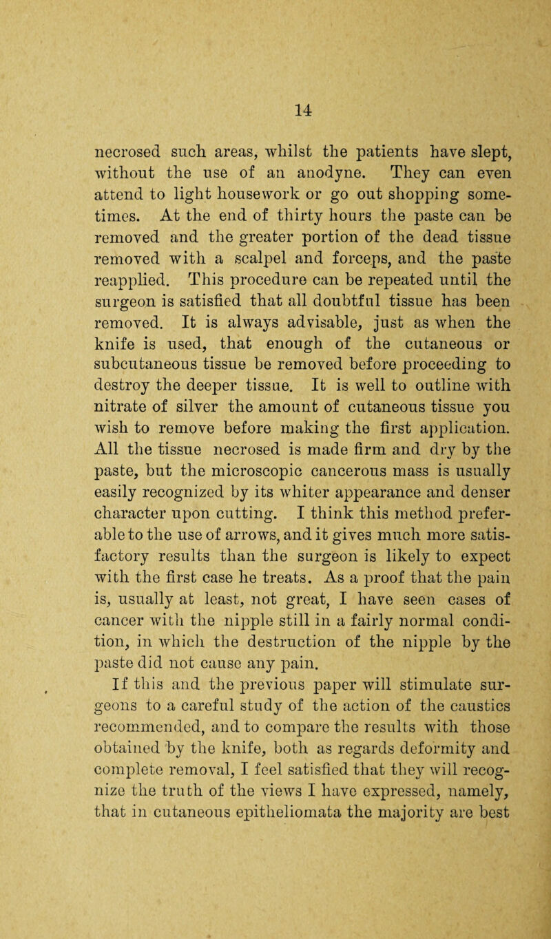 necrosed such areas, whilst the patients have slept, without the use of an anodyne. They can even attend to light housework or go out shopping some¬ times. At the end of thirty hours the paste can be removed and the greater portion of the dead tissue removed with a scalpel and forceps, and the paste reapplied. This procedure can he repeated until the surgeon is satisfied that all doubtful tissue has been removed. It is always advisable, just as when the knife is used, that enough of the cutaneous or subcutaneous tissue be removed before proceeding to destroy the deeper tissue. It is well to outline with nitrate of silver the amount of cutaneous tissue you wish to remove before making the first application. All the tissue necrosed is made firm and dry by the paste, but the microscopic cancerous mass is usually easily recognized by its whiter appearance and denser character upon cutting. I think this method prefer¬ able to the use of arrows, and it gives much more satis¬ factory results than the surgeon is likely to expect with the first case he treats. As a proof that the pain is, usually at least, not great, I have seen cases of cancer with the nipple still in a fairly normal condi¬ tion, in which the destruction of the nipple by the paste did not cause any pain. If this and the previous paper will stimulate sur¬ geons to a careful study of the action of the caustics recommended, and to compare the results with those obtained by the knife, both as regards deformity and complete removal, I feel satisfied that they will recog¬ nize the truth of the views I have expressed, namely, that in cutaneous epitheliomata the majority are best