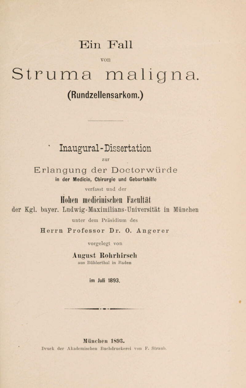 von Struma maligna. (Rundzellensarkom.) ' Inaugural-Dissertation zur Erlangung der Doetorwürde in der Medicin, Chirurgie und Geburtshilfe verfasst und der Hohen iiiedieiniselie« Faciiltiil der Kgl. bayer. Ludwig-Maximilians-Universität in München unter dem Präsidium des Herrn Professor D r. 0. Anger er vorgelegt von August Rolirliirsch aus Bühlertlial in Baden im Juli 1893. München 1893.