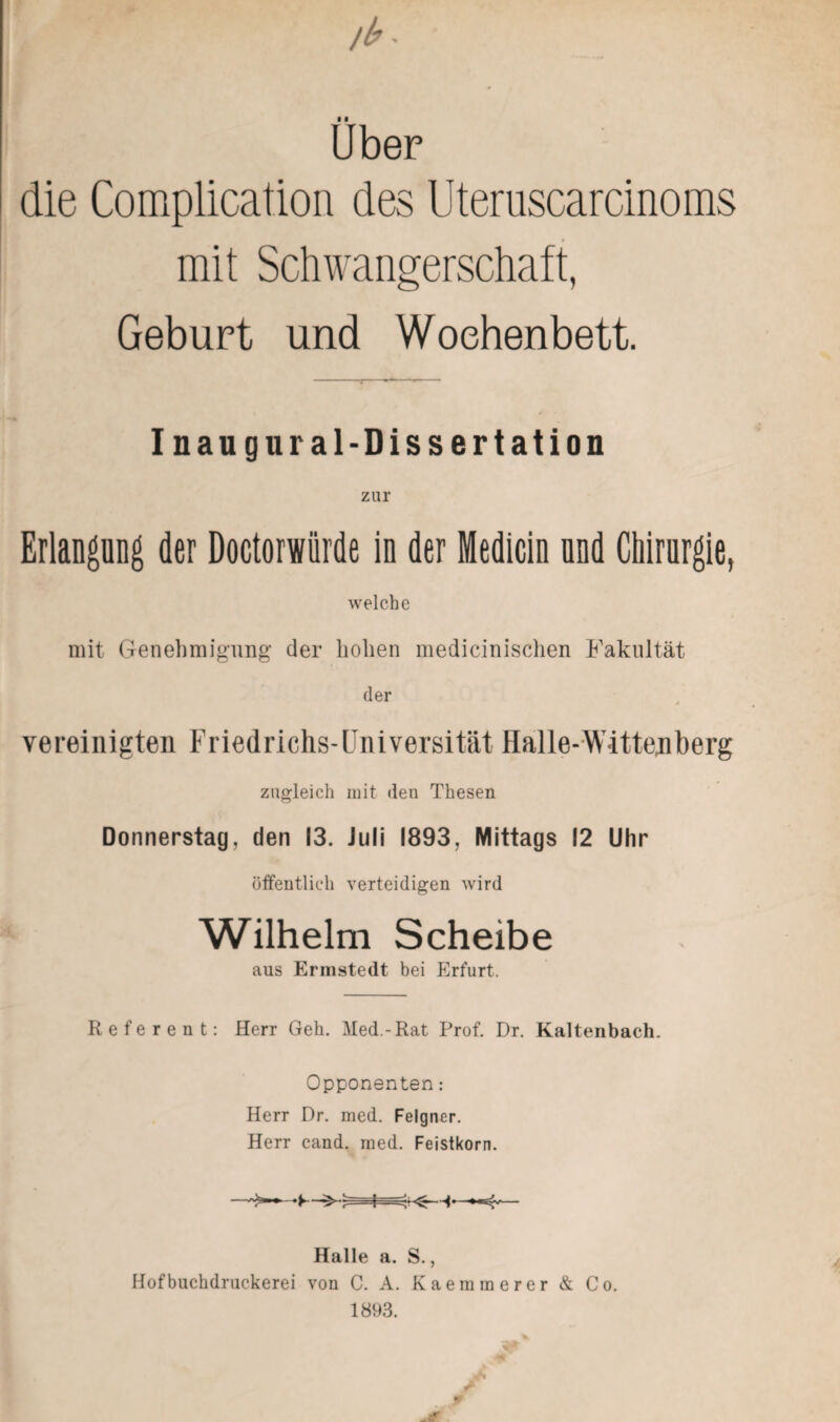 Uber die Complication des Uteruscarcinoms mit Schwangerschaft, Geburt und Wochenbett. Inaug ural-Dissertation zur Erlangung der Doctorwiirde in der Medicin und Chirurgie, welche mit Genehmigung der hohen medicinischen Fakultät der vereinigten Friedrichs-Universität Halle-Wittenberg zugleich mit den Thesen Donnerstag, den 13. Juli 1893, Mittags 12 Uhr öffentlich verteidigen wird Wilhelm Scheibe aus Ermstedt bei Erfurt. Referent: Herr Geh. Med.-Rat Prof. Dr. Kaltenbach. Opponenten: Herr Dr. med. Felgner. Herr cand. med. Feistkorn. Halle a. S., Hofbuchdruckerei von C. A. Kaemmerer & Co. 1893.