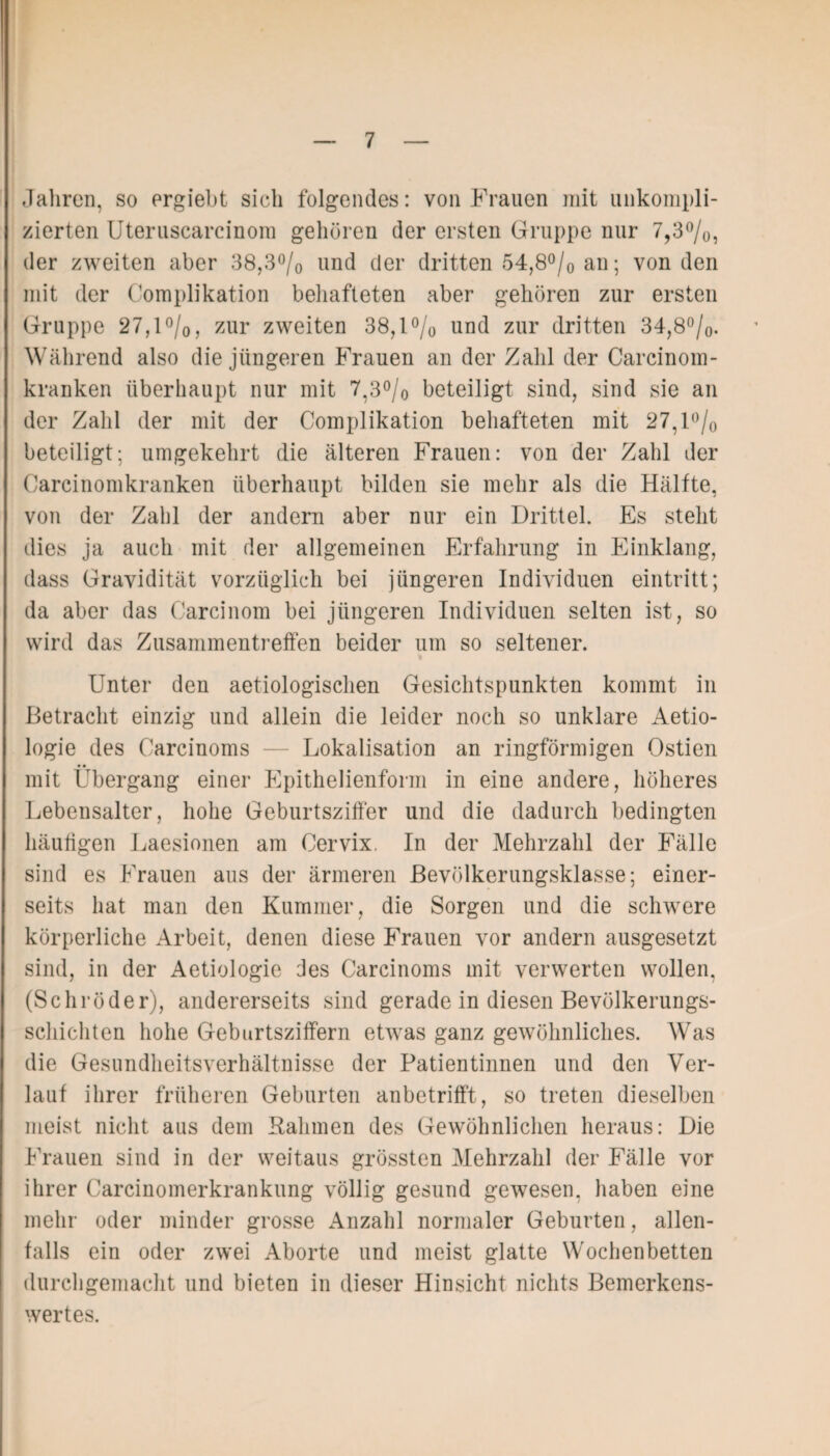 Jahren, so ergiebt sich folgendes: von Frauen mit unkompli¬ zierten Uteruscarcinom gehören der ersten Gruppe nur 7,3%, der zweiten aber 38,3% und der dritten 54,8°/0 an; von den mit der Complikation behafteten aber gehören zur ersten Gruppe 27,1%, zur zweiten 38,1% und zur dritten 34,8%. Während also die jüngeren Frauen an der Zahl der Carcinom- kranken überhaupt nur mit 7,3% beteiligt sind, sind sie an der Zahl der mit der Complikation behafteten mit 27,1 % beteiligt; umgekehrt die älteren Frauen: von der Zahl der Carcinomkranken überhaupt bilden sie mehr als die Hälfte, von der Zahl der andern aber nur ein Drittel. Es steht dies ja auch mit der allgemeinen Erfahrung in Einklang, dass Gravidität vorzüglich bei jüngeren Individuen eintritt; da aber das Carcinom bei jüngeren Individuen selten ist, so wird das Zusammentreffen beider um so seltener. Unter den aetiologischen Gesichtspunkten kommt in Betracht einzig und allein die leider noch so unklare Aetio- logie des Carcinoms — Lokalisation an ringförmigen Ostien mit Übergang einer Epithelienform in eine andere, höheres Lebensalter, hohe Geburtsziffer und die dadurch bedingten häufigen Laesionen am Cervix. In der Mehrzahl der Fälle sind es Frauen aus der ärmeren Bevölkerungsklasse; einer¬ seits hat man den Kummer, die Sorgen und die schwere körperliche Arbeit, denen diese Frauen vor andern ausgesetzt sind, in der Aetiologie des Carcinoms mit verwerten wollen, (Schröder), andererseits sind gerade in diesen Bevölkerungs¬ schichten hohe Geburtsziffern etwas ganz gewöhnliches. Was die Gesundheitsverhältnisse der Patientinnen und den Ver¬ lauf ihrer früheren Geburten anbetrifft, so treten dieselben meist nicht aus dem Rahmen des Gewöhnlichen heraus: Die Frauen sind in der weitaus grössten Mehrzahl der Fälle vor ihrer Carcinomerkrankung völlig gesund gewesen, haben eine mehr oder minder grosse Anzahl normaler Geburten, allen¬ falls ein oder zwei Aborte und meist glatte Wochenbetten durchgemacht und bieten in dieser Hinsicht nichts Bemerkens¬ wertes.