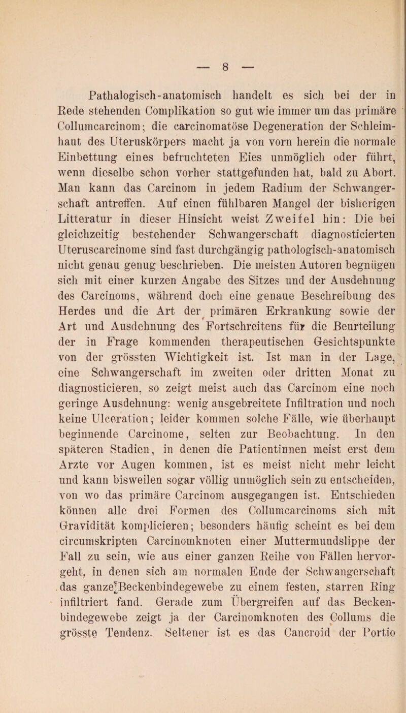 Pathalogisch- anatomisch handelt es sich bei der in Rede stehenden Complikation so gut wie immer um das primäre Collumcarcinom; die carcinomatöse Degeneration der Schleim¬ haut des Uteruskörpers macht ja von vorn herein die normale Einbettung eines befruchteten Eies unmöglich oder führt, wenn dieselbe schon vorher stattgefunden hat, bald zu Abort. Man kann das Carcinom in jedem Radium der Schwanger¬ schaft antreffen. Auf einen fühlbaren Mangel der bisherigen Litteratur in dieser Hinsicht weist Zweifel hin: Die bei gleichzeitig bestehender Schwangerschaft diagnosticierten Uteruscarcinome sind fast durchgängig pathologisch-anatomisch nicht genau genug beschrieben. Die meisten Autoren begnügen sich mit einer kurzen Angabe des Sitzes und der Ausdehnung des Carcinoms, während doch eine genaue Beschreibung des Herdes und die Art der primären Erkrankung sowie der Art und Ausdehnung des Fortschreitens für die Beurteilung der in Frage kommenden therapeutischen Gesichtspunkte von der grössten Wichtigkeit ist. Ist man in der Lage, eine Schwangerschaft im zweiten oder dritten Monat zu diagnosticieren, so zeigt meist auch das Carcinom eine noch geringe Ausdehnung: wenig ausgebreitete Infiltration und noch keine Ulceration; leider kommen solche Fälle, wie überhaupt beginnende Carcinome, selten zur Beobachtung. In den späteren Stadien, in denen die Patientinnen meist erst dem Arzte vor Augen kommen, ist es meist nicht mehr leicht und kann bisweilen sogar völlig unmöglich sein zu entscheiden, von wo das primäre Carcinom ausgegangen ist. Entschieden können alle drei Formen des Collumcarcinoms sich mit Gravidität komplicieren; besonders häufig scheint es bei dem circumskripten Carcinomknoten einer Muttermundslippe der Fall zu sein, wie aus einer ganzen Reihe von Fällen hervor¬ geht, in denen sich am normalen Ende der Schwangerschaft das ganze\Beckenbindegewebe zu einem festen, starren Ring infiltriert fand. Gerade zum Übergreifen auf das Becken¬ bindegewebe zeigt ja der Carcinomknoten des Collums die grösste Tendenz. Seltener ist es das Cancroid der Portio