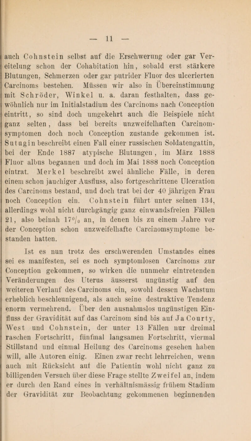 auch Colinstein selbst auf die Erschwerung oder gar Ver¬ eitelung schon der Cohabitation hin, sobald erst stärkere Blutungen, Schmerzen oder gar putrider Fluor des ulcerierten Carcinoms bestehen. Müssen wir also in Übereinstimmung mit Schröder, Winkel u. a. daran festhalten, dass ge¬ wöhnlich nur im Initialstadium des Carcinoms nach Conception eintritt, so sind doch umgekehrt auch die Beispiele nicht ganz selten, dass bei bereits unzweifelhaften Carcinom- symptomen doch noch Conception zustande gekommen ist. Sutugin beschreibt einen Fall einer russischen Soldatengattin, bei der Ende 1887 atypische Blutungen , im März 1888 Fluor albus begannen und doch im Mai 1888 noch Conception eintrat. Merkel beschreibt zwei ähnliche Fälle, in deren / einem schon jauchiger Ausfluss, also fortgeschrittene Ulceration des Carcinoms bestand, und doch trat bei der 40 jährigen Frau noch Conception ein. Cohnstein führt unter seinen 134, allerdings wohl nicht durchgängig ganz ein wandsfreien Fällen 21, also beinah 17°/0 an, in denen bis zu einem Jahre vor der Conception schon unzweifelhafte Careinomsymptome be¬ standen hatten. Ist es nun trotz des erschwerenden Umstandes eines sei es manifesten, sei es noch symptomlosen Carcinoms zur Conception gekommen, so wirken die nunmehr eintretenden Veränderungen des Uterus äusserst ungünstig auf den weiteren Verlauf des Carcinoms ein, sowohl dessen Wachstum erheblich beschleunigend, als auch seine destruktive Tendenz enorm vermehrend. Uber den ausnahmslos ungünstigen Ein¬ fluss der Gravidität auf das Carcinom sind bis auf Ja Courty, West und Cohnstein, der unter 13 Fällen nur dreimal raschen Fortschritt, fünfmal langsamen Fortschritt, viermal Stillstand und einmal Heilung des Carcinoms gesehen haben will, alle Autoren einig. Einen zwar recht lehrreichen, wenn auch mit Rücksicht auf die Patientin wohl nicht ganz zu billigenden Versuch über diese Frage stellte Zweifel an, indem er durch den Rand eines in verhältnismässig frühem Stadium der Gravidität zur Beobachtung gekommenen beginnenden