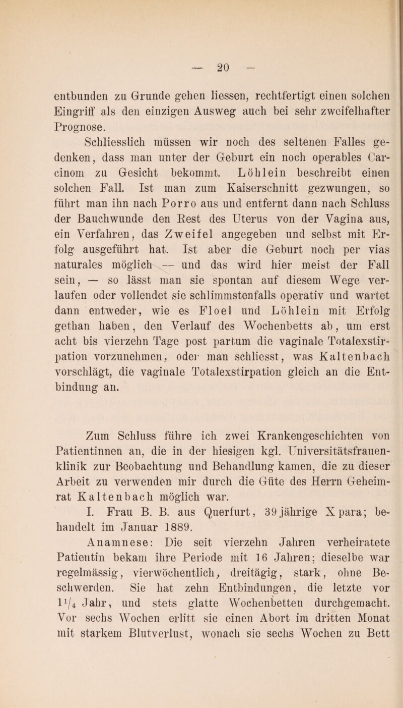 entbunden zu Grunde gehen liessen, rechtfertigt einen solchen Eingriff als den einzigen Ausweg auch bei sehr zweifelhafter Prognose. Schliesslich müssen wir noch des seltenen Falles ge¬ denken, dass man unter der Geburt ein noch operables Car- cinom zu Gesicht bekommt. Löhlein beschreibt einen solchen Fall. Ist man zum Kaiserschnitt gezwungen, so führt man ihn nach Porro aus und entfernt dann nach Schluss der Bauchwunde den Rest des Uterus von der Vagina aus, ein Verfahren, das Zweifel angegeben und selbst mit Er¬ folg ausgeführt hat. Ist aber die Geburt noch per vias naturales möglich — und das wird hier meist der Fall sein, — so lässt man sie spontan auf diesem Wege ver¬ laufen oder vollendet sie schlimmstenfalls operativ und wartet dann entweder, wie es Floel und Löhlein mit Erfolg gethan haben, den Verlauf des Wochenbetts ab, um erst acht bis vierzehn Tage post partum die vaginale Totalexstir¬ pation vorzunehmen, oder man schliesst, was Kaltenbach vorschlägt, die vaginale Totalexstirpation gleich an die Ent¬ bindung an. Zum Schluss führe ich zwei Krankengeschichten von Patientinnen an, die in der hiesigen kgl. Universitätsfrauen¬ klinik zur Beobachtung und Behandlung kamen, die zu dieser Arbeit zu verwenden mir durch die Güte des Herrn Geheim¬ rat Kaltenbach möglich war. I. Frau B. B. aus Querfurt, 39 jährige Xpara; be¬ handelt im Januar 1889. Anamnese: Die seit vierzehn Jahren verheiratete Patientin bekam ihre Periode mit 16 Jahren; dieselbe war regelmässig, vierwöchentlich, dreitägig, stark, ohne Be¬ schwerden. Sie hat zehn Entbindungen, die letzte vor D/4 Jahr, und stets glatte Wochenbetten durchgemacht. Vor sechs Wochen erlitt sie einen Abort im dritten Monat mit starkem Blutverlust, wonach sie sechs Wochen zu Bett