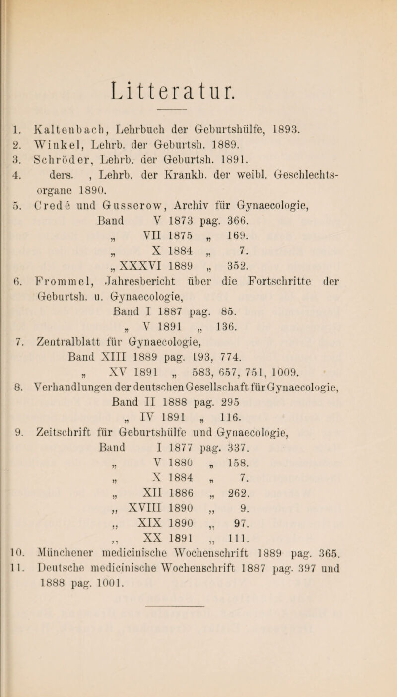 Litteratur. 1. Kaltenbach, Lehrbuch der Geburtshülfe, 1893. 2. Winkel, Lehrb. der Geburtsh. 1889. 3. Schröder, Lehrb. der Geburtsh. 1891. 4. ders. , Lehrb. der Krankb. der weibl. Geschlechts¬ organe 1890. 5. Crede und Gusserow, Archiv für Gynaecologie, Band V 1873 pag. 366. „ VII 1875 „ 169. „ X 1884 „ 7. „XXXVI 1889 „ 352. 6. Frommel, Jahresbericht über die Fortschritte der Geburtsh. u. Gynaecologie, Band I 1887 pag. 85. „ V 1891 „ 136. 7. Zentralblatt für Gynaecologie, Band XIII 1889 pag. 193, 774. „ XV 1891 „ 583, 657, 751, 1009. 8. Verhandlungen der deutschen Gesellschaft für Gynaecologie, Band II 1888 pag. 295 „ IV 1891 „ 116. 9. Zeitschrift für Geburtshülfe und Gynaecologie, Band I 1877 pag. 337. „ V 1880 „ 158. „ X 1884 „ 7. „ XII 1886 „ 262. „ XVIII 1890 „ 9. „ XIX 1890 „ 97. ,, XX 1891 „ 111. 10. Münchener medicinische Wochenschrift 1889 pag. 365. 11. Deutsche medicinische Wochenschrift 1887 pag. 397 und 1888 pag. 1001.