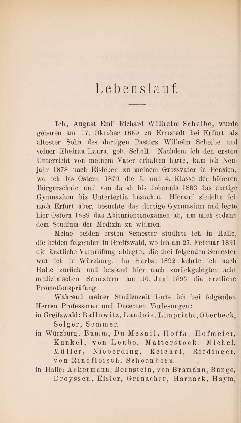 t Lebenslauf. Ich, August Emil Richard Wilhelm Scheibe, wurde geboren am 17. Oktober 1869 zu Ermstedt bei Erfurt als ältester Sohn des dortigen Pastors Wilhelm Scheibe und seiner Ehefrau Laura, geh. Scholl. Nachdem ich den ersten Unterricht von meinem Vater erhalten hatte, kam ich Neu¬ jahr 1878 nach Eisleben zu meinem Grossvater in Pension, wo icli bis Ostern 1879 die 5. und 4. Klasse der höheren Bürgerschule und von da ab bis Johannis 1883 das dortige Gymnasium bis Untertertia besuchte. Hierauf siedelte ich nach Erfurt über, besuchte das dortige Gymnasium und legte hier Ostern 1889 das Abiturientenexamen ab, um mich sodann dem Studium der Medizin zu widmen. Meine beiden ersten Semester studirte ich in Halle, die beiden folgenden in Greifswald, wo ich am 27. Februar 1891 die ärztliche Vorprüfung ablegte; die drei folgenden Semester war ich in Würzburg. Im Herbst 1892 kehrte ich nach Halle zurück und bestand hier nach zurückgelegten acht medizinischen Semestern am 30. Juni 1893 die ärztliche Promotionsprüfung. Während meiner Studienzeit hörte ich bei folgenden Herren Professoren und Docenten Vorlesungen: in Greifswald: Ballo witz, Landois, Limpricht,Oberbeck, Solger, Sommer. in Würzburg: Bum m, Du Me sn i 1, H of fa, H o fm ei er, Kunkel, von Leube, Matterstock, Michel, ✓ Müller, Nieberding, Reichel, R i e d i n g e r, von Rindfleisch, Schoenborn. in Halle: Ackermann, Bernstein, von Bramann, Bunge, Droyssen, Eisler, Grenadier, Harnack, Haym,