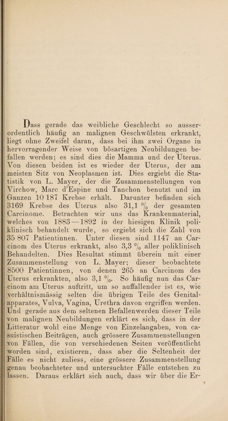 Dass gerade das weibliche Geschlecht so ausser¬ ordentlich häufig an malignen Geschwülsten erkrankt, liegt ohne Zweifel daran, dass bei ihm zwei Organe in hervorragender Weise von bösartigen Neubildungen be¬ fallen werden; es sind dies die Mamma und der Uterus. Von diesen beiden ist es wieder der Uterus, der am meisten Sitz von Neoplasmen ist. Dies ergiebt die Sta¬ tistik von L. Mayer, der die Zusammenstellungen von Virchow, Marc d’Espine und Tanchon benutzt und im Ganzen 10 187 Krebse erhält. Darunter befinden sich 3169 Krebse des Uterus also 31,1 °/0 der gesamten Carcinome. Betrachten wir uns das Krankenmaterial, welches von 1883 —1892 in der hiesigen Klinik poli¬ klinisch behandelt wurde, so ergiebt sich die Zahl von 35 807 Patientinnen. Unter diesen sind 1147 an Car- cinom des Uterus erkrankt, also 3,3 °/0 aller poliklinisch Behandelten. Dies Resultat stimmt überein mit einer Zusammenstellung von L. Mayer; dieser beobachtete 8500 Patientinnen, von denen 265 an Carcinom des Uterus erkrankten, also 3,1 °/0. So häufig nun das Car¬ cinom am Uterus auftritt, um so auffallender ist es, wie verhältnismässig selten die übrigen Teile des Genital- apparates, Vulva, Vagina, Urethra davon ergriffen werden. Und gerade aus dem seltenen Befallenwerden dieser Teile von malignen Neubildungen erklärt es sich, dass in der Litteratur wohl eine Menge von Einzelangaben, von ca- suistischen Beiträgen, auch grössere Zusammenstellungen von Fällen, die von verschiedenen Seiten veröffentlicht worden sind, existieren, dass aber die Seltenheit der Fälle es nicht zuliess, eine grössere Zusammenstellung genau beobachteter und untersuchter Fälle entstehen zu lassen. Daraus erklärt sich auch, dass wir über die Er-